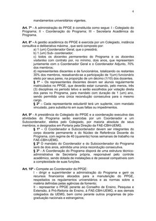 4

        mandamentos universitários vigentes.

Art. 7º - A administração do PPGE é constituída como segue: I - Colegiado do
Programa; II - Coordenação do Programa; III - Secretaria Acadêmica do
Programa.

Art. 8º - A gestão acadêmica do PPGE é exercida por um Colegiado, instância
consultiva e deliberativa máxima , que será composto por:
         a) 1 (um) Coordenador Geral, que o presidirá;
         b) 1 (um) Sub- coordenador;
         c) todos os docentes permanentes do Programa e os docentes
         visitantes com contrato por, no mínimo, dois anos, que representam
         juntamente com o Coordenador Geral e o Coordenador Adjunto, 70%
         dos membros;
         d) representantes discentes e de funcionários, totalizando os restantes
         30% dos membros, ressalvando-se a participação de 1(um) funcionário
         eleito por seus pares, na proporção de um décimo (1/10) dos docentes.
         § 1º – Os representantes discentes devem ser alunos regularmente
         matriculados no PPGE, que deverão estar cursando, pelo menos, três
         (3) disciplinas no período letivo e serão escolhidos por votação direta
         dos pares no Programa, para mandato com duração de 1 (um) ano,
         sendo permitida uma única recondução consecutiva para o mesmo
         cargo.
         § 2º – Cada representante estudantil terá um suplente, com mandato
         vinculado, para substituí-lo em suas faltas ou impedimentos.

Art. 9º - A presidência do Colegiado do PPGE e a coordenação executiva das
atividades do Programa serão exercidas por um Coordenador e um
Subcoordenador, eleitos pelo Colegiado, por maioria absoluta de seus
membros, e designados em Portaria pela Direção da FAE-CBH-UEMG.
         § 1º – O Coordenador e Subcoordenador devem ser integrantes do
         corpo docente permanente e do Núcleo de Referência Docente do
         Programa, com regime de 40 (quarenta) horas semanais de trabalho na
         FAE-CBH-UEMG.
         § 2º O mandato do Coordenador e do Subcoordenador do Programa
         será de dois anos, admitida uma única recondução consecutiva.
         § 3º - A Coordenação do Programa disporá de uma estrutura técnico-
         administrativa de Secretaria própria, responsável pelo controle
         acadêmico, sendo dotada de instalações e de pessoal compatíveis com
         a complexidade de suas funções.

Art. 10º - Compete ao Coordenador do PPGE:
        I - dirigir e superintender a administração do Programa e gerir os
        recursos financeiros alocados para a manutenção do PPGE,
        respeitados os regulamentos universitários e as normas sobre a
        matéria definidas pelas agências de fomento;
        II - representar o PPGE perante ao Conselho de Ensino, Pesquisa e
        Extensão, à Pró-Reitoria de Ensino, à FAE-CBH-UEMG, e aos demais
        colegiados da UEMG, bem como perante outros programas de pós-
        graduação nacionais e estrangeiros;
 