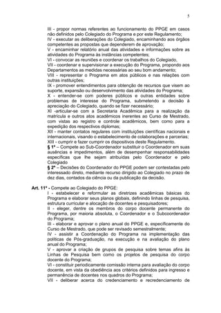 5

       III - propor normas referentes ao funcionamento do PPGE em casos
       não definidos pelo Colegiado do Programa e por este Regulamento;
       IV - executar as deliberações do Colegiado, encaminhando aos órgãos
       competentes as propostas que dependerem de aprovação;
       V - encaminhar relatório anual das atividades e informações sobre as
       atividades do Programa às instâncias competentes;
       VI - convocar as reuniões e coordenar os trabalhos do Colegiado,
       VII - coordenar e supervisionar a execução do Programa, propondo aos
       Departamentos as medidas necessárias ao seu bom andamento;
       VIII - representar o Programa em atos públicos e nas relações com
       outras instituições;
       IX - promover entendimentos para obtenção de recursos que visem ao
       suporte, expansão ou desenvolvimento das atividades do Programa;
       X - entender-se com poderes públicos e outras entidades sobre
       problemas de interesse do Programa, submetendo a decisão à
       apreciação do Colegiado, quando se fizer necessário;
       XI -articular-se com a Secretaria Acadêmica para a realização da
       matrícula e outros atos acadêmicos inerentes ao Curso de Mestrado,
       com vistas ao registro e controle acadêmicos, bem como para a
       expedição dos respectivos diplomas;
       XII - manter contatos regulares com instituições científicas nacionais e
       internacionais, visando o estabelecimento de colaborações e parcerias;
       XIII - cumprir e fazer cumprir os dispositivos deste Regulamento.
       § 1º – Compete ao Sub-Coordenador substituir o Coordenador em suas
       ausências e impedimentos, além de desempenhar responsabilidades
       específicas que lhe sejam atribuídas pelo Coordenador e pelo
       Colegiado
       § 2º – Decisões do Coordenador do PPGE podem ser contestadas pelo
       interessado direto, mediante recurso dirigido ao Colegiado no prazo de
       dez dias, contados da ciência ou da publicação da decisão.

Art. 11º - Compete ao Colegiado do PPGE:
        I - estabelecer e reformular as diretrizes acadêmicas básicas do
        Programa e elaborar seus planos globais, definindo linhas de pesquisa,
        estrutura curricular e alocação de docentes e pesquisadores;
        II - eleger, dentre os membros do corpo docente permanente do
        Programa, por maioria absoluta, o Coordenador e o Subcoordenador
        do Programa;
        III - elaborar e aprovar o plano anual do PPGE e, específicamente do
        Curso de Mestrado, que pode ser revisado semestralmente;
        IV - assistir a Coordenação do Programa na implementação das
        políticas de Pós-graduação, na execução e na avaliação do plano
        anual do Programa;
        V - aprovar a criação de grupos de pesquisa sobre temas afins às
        Linhas de Pesquisa bem como os projetos de pesquisa do corpo
        docente do Programa;
        VI - constituir periodicamente comissão interna para avaliação do corpo
        docente, em vista da obediência aos critérios definidos para ingresso e
        permanência de docentes nos quadros do Programa;
        VII - deliberar acerca do credenciamento e recredenciamento de
 