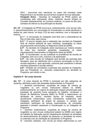 7

       XXVI - pronunciar e/ou solucionar os casos não previstos neste
       Regulamento e as dúvidas que porventura surgirem em sua aplicação.
       Parágrafo Ünico - Decisões do Colegiado do PPGE podem ser
       contestadas pelo interessado direto, mediante recurso dirigido ao
       Conselho Departamental, em primeira instância, no prazo de dez dias,
       contados da ciência ou da publicação da decisão.

Art. 12º - O Colegiado do PPGE reunir-se-á, ordinariamente, uma vez por mês,
e, extraordinariamente, por convocação do Coordenador ou ainda atendendo a
pedido de, pelo menos, um terço (1/3) de seus membros, com a indicação de
motivos.
        § 1.º - A convocação do Colegiado será feita com a antecedência de
        três (3) dias úteis, pelo menos.
        § 2.º - O quorum exigido para a realização das reuniões do Colegiado
        será de maioria absoluta de seus membros, ressalvados os casos
        expressamente mencionados no Regimento Geral da UEMG.
        § 3º - As decisões do Colegiado serão expressas por maioria simples
        de votos dos membros presentes, ressalvados os casos
        expressamente mencionados no Regimento Geral da UEMG.
        § 4º - O Coordenador, ou seu substituto na presidência da reunião do
        Colegiado, terá voz e voto, inclusive o de desempate.
        § 5º - De cada reunião do Colegiado será lavrada ata assinada pelo
        secretário, para ser distribuída com a próxima convocação ou lida na
        reunião seguinte e, após aprovada, subscrita pelo presidente e demais
        membros presentes à reunião anterior.
        § 6º - Poderão ser convidados a participar das sessões do Colegiado,
        pelo seu Presidente, os docentes colaboradores em atividade no
        Programa, sem direito a voto.

Capítulo II – Do corpo docente

Art. 13º - O corpo docente do PPGE é composto por três categorias de
docentes, definidas a partir das atividades desenvolvidas no Programa:
       I - docentes permanentes, ocupantes de cargos da carreira de
       magistério ou com vínculo institucional estável na UEMG,
       preferencialmente, em regime de dedicação integral caracterizada pela
       prestação de quarenta horas semanais de trabalho, constituem o
       Núcleo de Referência Docente (NRD) do PPGE e desenvolvem as
       atividades de ensino, orientam alunos de mestrado, sendo
       devidamente credenciados como orientadores acadêmicos pelo
       Colegiado, participam de projeto de pesquisa, e, sempre que
       solicitados, participam de bancas examinadoras, de comissões
       especiais e prestam assessoria à Coordenação ou ao Colegiado do
       Programa;
       II - docentes colaboradores, ocupantes de cargos da carreira de
       magistério ou com vínculo institucional estável na UEMG com regime
       de trabalho de dedicação parcial integralmente dedicado às atividades
       de desenvolvimento de projetos de pesquisa ou atividades de ensino
       ou extensão e/ou da orientação de estudantes no Programa;
       III - docentes visitantes, com vínculo por tempo determinado ou com
 