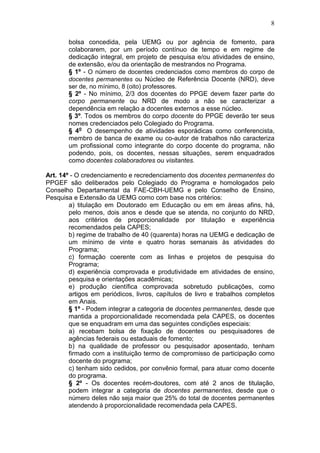 8

       bolsa concedida, pela UEMG ou por agência de fomento, para
       colaborarem, por um período contínuo de tempo e em regime de
       dedicação integral, em projeto de pesquisa e/ou atividades de ensino,
       de extensão, e/ou da orientação de mestrandos no Programa.
       § 1º - O número de docentes credenciados como membros do corpo de
       docentes permanentes ou Núcleo de Referência Docente (NRD), deve
       ser de, no mínimo, 8 (oito) professores.
       § 2º - No mínimo, 2/3 dos docentes do PPGE devem fazer parte do
       corpo permanente ou NRD de modo a não se caracterizar a
       dependência em relação a docentes externos a esse núcleo.
       § 3º. Todos os membros do corpo docente do PPGE deverão ter seus
       nomes credenciados pelo Colegiado do Programa.
       § 4o O desempenho de atividades esporádicas como conferencista,
       membro de banca de exame ou co-autor de trabalhos não caracteriza
       um profissional como integrante do corpo docente do programa, não
       podendo, pois, os docentes, nessas situações, serem enquadrados
       como docentes colaboradores ou visitantes.

Art. 14º - O credenciamento e recredenciamento dos docentes permanentes do
PPGEF são deliberados pelo Colegiado do Programa e homologados pelo
Conselho Departamental da FAE-CBH-UEMG e pelo Conselho de Ensino,
Pesquisa e Extensão da UEMG como com base nos critérios:
        a) titulação em Doutorado em Educação ou em em áreas afins, há,
        pelo menos, dois anos e desde que se atenda, no conjunto do NRD,
        aos critérios de proporcionalidade por titulação e experiência
        recomendados pela CAPES;
        b) regime de trabalho de 40 (quarenta) horas na UEMG e dedicação de
        um mínimo de vinte e quatro horas semanais às atividades do
        Programa;
        c) formação coerente com as linhas e projetos de pesquisa do
        Programa;
        d) experiência comprovada e produtividade em atividades de ensino,
        pesquisa e orientações acadêmicas;
        e) produção científica comprovada sobretudo publicações, como
        artigos em periódicos, livros, capítulos de livro e trabalhos completos
        em Anais.
        § 1º - Podem integrar a categoria de docentes permanentes, desde que
        mantida a proporcionalidade recomendada pela CAPES, os docentes
        que se enquadram em uma das seguintes condições especiais:
        a) recebam bolsa de fixação de docentes ou pesquisadores de
        agências federais ou estaduais de fomento;
        b) na qualidade de professor ou pesquisador aposentado, tenham
        firmado com a instituição termo de compromisso de participação como
        docente do programa;
        c) tenham sido cedidos, por convênio formal, para atuar como docente
        do programa.
        § 2º - Os docentes recém-doutores, com até 2 anos de titulação,
        podem integrar a categoria de docentes permanentes, desde que o
        número deles não seja maior que 25% do total de docentes permanentes
        atendendo à proporcionalidade recomendada pela CAPES.
 