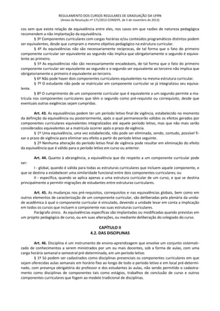 REGULAMENTO DOS CURSOS REGULARES DE GRADUAÇÃO DA UFRN
(Anexo da Resolução nº 171/2013-CONSEPE, de 5 de novembro de 2013)
cos sem que exista relação de equivalência entre eles, nos casos em que razões de natureza pedagógica
recomendem a não implantação da equivalência.
§ 3º Componentes curriculares com cargas horárias e/ou conteúdos programáticos distintos podem
ser equivalentes, desde que cumpram o mesmo objetivo pedagógico na estrutura curricular.
§ 4º As equivalências não são necessariamente recíprocas, de tal forma que o fato do primeiro
componente curricular ser equivalente ao segundo não implica que obrigatoriamente o segundo é equiva-
lente ao primeiro.
§ 5º As equivalências não são necessariamente encadeáveis, de tal forma que o fato do primeiro
componente curricular ser equivalente ao segundo e o segundo ser equivalente ao terceiro não implica que
obrigatoriamente o primeiro é equivalente ao terceiro.
§ 6º Não pode haver dois componentes curriculares equivalentes na mesma estrutura curricular.
§ 7º O estudante não pode se matricular em componente curricular se já integralizou seu equiva-
lente.
§ 8º O cumprimento de um componente curricular que é equivalente a um segundo permite a ma-
trícula nos componentes curriculares que têm o segundo como pré-requisito ou correquisito, desde que
eventuais outras exigências sejam cumpridas.
Art. 43. As equivalências podem ter um período letivo final de vigência, estabelecido no momento
da definição da equivalência ou posteriormente, após o qual permanecerão válidos os efeitos gerados por
componentes curriculares equivalentes integralizados até aquele período letivo, mas que não mais serão
considerados equivalentes se a matrícula ocorrer após o prazo de vigência.
§ 1º Uma equivalência, uma vez estabelecida, não pode ser eliminada, sendo, contudo, possível fi-
xar o prazo de vigência para eliminar seu efeito a partir do período letivo seguinte.
§ 2º Nenhuma alteração do período letivo final de vigência pode resultar em eliminação do efeito
da equivalência que é válido para o período letivo em curso ou anterior.
Art. 44. Quanto à abrangência, a equivalência que diz respeito a um componente curricular pode
ser:
I - global, quando é válida para todas as estruturas curriculares que incluem aquele componente, e
que se destina a estabelecer uma similaridade funcional entre dois componentes curriculares; ou
II - específica, quando se aplica apenas a uma estrutura curricular de um curso, e que se destina
principalmente a permitir migrações de estudantes entre estruturas curriculares.
Art. 45. As mudanças nos pré-requisitos, correquisitos e nas equivalências globais, bem como em
outros elementos de caracterização de um componente curricular, são deliberadas pela plenária da unida-
de acadêmica à qual o componente curricular é vinculado, devendo a unidade levar em conta a implicação
em todos os cursos que incluem o componente nas suas estruturas curriculares.
Parágrafo único. As equivalências específicas são implantadas ou modificadas quando previstas em
um projeto pedagógico de curso, ou em suas alterações, ou mediante deliberação do colegiado do curso.
CAPÍTULO II
4.2. DAS DISCIPLINAS
Art. 46. Disciplina é um instrumento de ensino-aprendizagem que envolve um conjunto sistemati-
zado de conhecimentos a serem ministrados por um ou mais docentes, sob a forma de aulas, com uma
carga horária semanal e semestral pré-determinada, em um período letivo.
§ 1º Só podem ser cadastrados como disciplinas presenciais os componentes curriculares em que
sejam oferecidas aulas semanais em horário fixo ao longo de todo o período letivo e em local pré-determi-
nado, com presença obrigatória do professor e dos estudantes às aulas, não sendo permitido o cadastra-
mento como disciplinas de componentes tais como estágios, trabalhos de conclusão de curso e outros
componentes curriculares que fogem ao modelo tradicional de disciplinas.
 