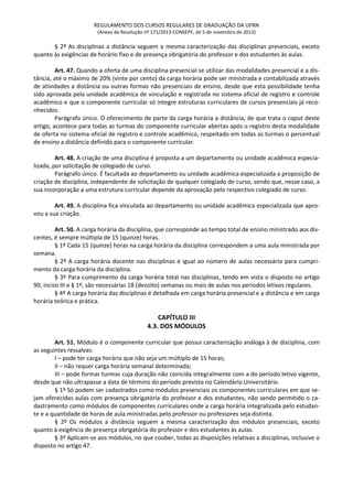 REGULAMENTO DOS CURSOS REGULARES DE GRADUAÇÃO DA UFRN
(Anexo da Resolução nº 171/2013-CONSEPE, de 5 de novembro de 2013)
§ 2º As disciplinas a distância seguem a mesma caracterização das disciplinas presenciais, exceto
quanto às exigências de horário fixo e de presença obrigatória do professor e dos estudantes às aulas.
Art. 47. Quando a oferta de uma disciplina presencial se utilizar das modalidades presencial e a dis-
tância, até o máximo de 20% (vinte por cento) da carga horária pode ser ministrada e contabilizada através
de atividades a distância ou outras formas não presenciais de ensino, desde que esta possibilidade tenha
sido aprovada pela unidade acadêmica de vinculação e registrada no sistema oficial de registro e controle
acadêmico e que o componente curricular só integre estruturas curriculares de cursos presenciais já reco-
nhecidos.
Parágrafo único. O oferecimento de parte da carga horária a distância, de que trata o caput deste
artigo, acontece para todas as turmas do componente curricular abertas após o registro desta modalidade
de oferta no sistema oficial de registro e controle acadêmico, respeitado em todas as turmas o percentual
de ensino a distância definido para o componente curricular.
Art. 48. A criação de uma disciplina é proposta a um departamento ou unidade acadêmica especia-
lizada, por solicitação de colegiado de curso.
Parágrafo único. É facultada ao departamento ou unidade acadêmica especializada a proposição de
criação de disciplina, independente de solicitação de qualquer colegiado de curso, sendo que, nesse caso, a
sua incorporação a uma estrutura curricular depende da aprovação pelo respectivo colegiado de curso.
Art. 49. A disciplina fica vinculada ao departamento ou unidade acadêmica especializada que apro-
vou a sua criação.
Art. 50. A carga horária da disciplina, que corresponde ao tempo total de ensino ministrado aos dis-
centes, é sempre múltipla de 15 (quinze) horas.
§ 1º Cada 15 (quinze) horas na carga horária da disciplina correspondem a uma aula ministrada por
semana.
§ 2º A carga horária docente nas disciplinas é igual ao número de aulas necessário para cumpri-
mento da carga horária da disciplina.
§ 3º Para cumprimento da carga horária total nas disciplinas, tendo em vista o disposto no artigo
90, inciso III e § 1º, são necessárias 18 (dezoito) semanas ou mais de aulas nos períodos letivos regulares.
§ 4º A carga horária das disciplinas é detalhada em carga horária presencial e a distância e em carga
horária teórica e prática.
CAPÍTULO III
4.3. DOS MÓDULOS
Art. 51. Módulo é o componente curricular que possui caracterização análoga à de disciplina, com
as seguintes ressalvas:
I – pode ter carga horária que não seja um múltiplo de 15 horas;
II – não requer carga horária semanal determinada;
III – pode formar turmas cuja duração não coincida integralmente com a do período letivo vigente,
desde que não ultrapasse a data de término do período prevista no Calendário Universitário.
§ 1º Só podem ser cadastrados como módulos presenciais os componentes curriculares em que se-
jam oferecidas aulas com presença obrigatória do professor e dos estudantes, não sendo permitido o ca-
dastramento como módulos de componentes curriculares onde a carga horária integralizada pelo estudan-
te e a quantidade de horas de aula ministradas pelo professor ou professores seja distinta.
§ 2º Os módulos a distância seguem a mesma caracterização dos módulos presenciais, exceto
quanto à exigência de presença obrigatória do professor e dos estudantes às aulas.
§ 3º Aplicam-se aos módulos, no que couber, todas as disposições relativas a disciplinas, inclusive o
disposto no artigo 47.
 