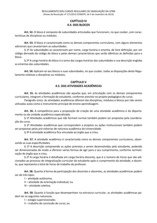 REGULAMENTO DOS CURSOS REGULARES DE GRADUAÇÃO DA UFRN
(Anexo da Resolução nº 171/2013-CONSEPE, de 5 de novembro de 2013)
CAPÍTULO IV
4.4. DOS BLOCOS
Art. 52. O bloco é composto de subunidades articuladas que funcionam, no que couber, com carac-
terísticas de disciplinas ou módulos.
Art. 53. O bloco é caracterizado como os demais componentes curriculares, com alguns elementos
adicionais que caracterizam as subunidades.
§ 1º As subunidades se caracterizam por nome, carga horária e ementa, de livre definição, por um
código derivado do código do bloco e pelas demais características que serão idênticas às definidas para o
bloco.
§ 2º A carga horária do bloco é a soma das cargas horárias das subunidades e sua descrição engloba
as ementas das subunidades.
Art. 54. Aplicam-se aos blocos e suas subunidades, no que couber, todas as disposições deste Regu-
lamento relativas a disciplinas ou módulos.
CAPÍTULO V
4.5. DAS ATIVIDADES ACADÊMICAS
Art. 55. As atividades acadêmicas são aquelas que, em articulação com os demais componentes
curriculares, integram a formação do estudante, conforme previsto no projeto pedagógico do curso.
Parágrafo único. As atividades acadêmicas diferem das disciplinas, módulos e blocos por não serem
utilizadas aulas como o instrumento principal de ensino-aprendizagem.
Art. 56. A competência para a proposição de criação de uma atividade acadêmica é do departa-
mento ou da unidade acadêmica especializada.
§ 1º Atividades acadêmicas que não formam turmas também podem ser propostas pela coordena-
ção do curso.
§ 2º Atividades acadêmicas que correspondem a projetos ou ações institucionais também podem
ser propostas pelas pró-reitorias de natureza acadêmica da Universidade.
§ 3º A atividade acadêmica fica vinculada ao órgão que a criou.
Art. 57. A atividade acadêmica é caracterizada como os demais componentes curriculares, obser-
vando as suas especificidades.
§ 1º A descrição compreende as ações previstas a serem desenvolvidas pelo estudante, podendo
ser dimensionadas de modo a oferecer várias formas de agir para o seu cumprimento, conforme normati-
zação do órgão que a criou.
§ 2º A carga horária é detalhada em carga horária discente, que é o número de horas que são adi-
cionados ao processo de integralização curricular do estudante após o cumprimento da atividade, e docen-
te, que representa o total de horas de trabalho do professor.
Art. 58. Quanto à forma da participação dos discentes e docentes, as atividades acadêmicas podem
ser de três tipos:
I – atividade autônoma;
II – atividade de orientação individual; ou
III – atividade coletiva.
Art. 59. Quanto à função que desempenham na estrutura curricular, as atividades acadêmicas po-
dem ter as seguintes naturezas:
I – estágio supervisionado;
II – trabalho de conclusão de curso; ou
 