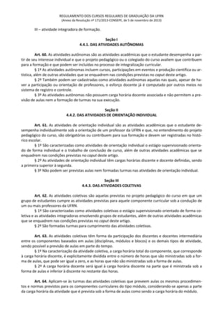 REGULAMENTO DOS CURSOS REGULARES DE GRADUAÇÃO DA UFRN
(Anexo da Resolução nº 171/2013-CONSEPE, de 5 de novembro de 2013)
III – atividade integradora de formação.
Seção I
4.4.1. DAS ATIVIDADES AUTÔNOMAS
Art. 60. As atividades autônomas são as atividades acadêmicas que o estudante desempenha a par-
tir de seu interesse individual e que o projeto pedagógico ou o colegiado do curso avaliem que contribuem
para a formação e que podem ser incluídas no processo de integralização curricular.
§ 1º As atividades autônomas incluem cursos, participações em eventos e produção científica ou ar-
tística, além de outras atividades que se enquadrem nas condições previstas no caput deste artigo.
§ 2º Também podem ser cadastradas como atividades autônomas aquelas nas quais, apesar de ha-
ver a participação ou orientação de professores, o esforço docente já é computado por outros meios no
sistema de registro e controle.
§ 3º As atividades autônomas não possuem carga horária docente associada e não permitem a pre-
visão de aulas nem a formação de turmas na sua execução.
Seção II
4.4.2. DAS ATIVIDADES DE ORIENTAÇÃO INDIVIDUAL
Art. 61. As atividades de orientação individual são as atividades acadêmicas que o estudante de-
sempenha individualmente sob a orientação de um professor da UFRN e que, no entendimento do projeto
pedagógico do curso, são obrigatórias ou contribuem para sua formação e devem ser registradas no histó-
rico escolar.
§ 1º São caracterizadas como atividades de orientação individual o estágio supervisionado orienta-
do de forma individual e o trabalho de conclusão de curso, além de outras atividades acadêmicas que se
enquadrem nas condições previstas no caput deste artigo.
§ 2º As atividades de orientação individual têm cargas horárias discente e docente definidas, sendo
a primeira superior à segunda.
§ 3º Não podem ser previstas aulas nem formadas turmas nas atividades de orientação individual.
Seção III
4.4.3. DAS ATIVIDADES COLETIVAS
Art. 62. As atividades coletivas são aquelas previstas no projeto pedagógico do curso em que um
grupo de estudantes cumpre as atividades previstas para aquele componente curricular sob a condução de
um ou mais professores da UFRN.
§ 1º São caracterizadas como atividades coletivas o estágio supervisionado orientado de forma co-
letiva e as atividades integradoras envolvendo grupos de estudantes, além de outras atividades acadêmicas
que se enquadrem nas condições previstas no caput deste artigo.
§ 2º São formadas turmas para cumprimento das atividades coletivas.
Art. 63. As atividades coletivas têm forma da participação dos discentes e docentes intermediária
entre os componentes baseados em aulas (disciplinas, módulos e blocos) e os demais tipos de atividade,
sendo possível a previsão de aulas em parte do tempo.
§ 1º Na caracterização da atividade coletiva, a carga horária total do componente, que corresponde
à carga horária discente, é explicitamente dividida entre o número de horas que são ministradas sob a for-
ma de aulas, que pode ser igual a zero, e as horas que não são ministradas sob a forma de aulas.
§ 2º A carga horária docente será igual à carga horária discente na parte que é ministrada sob a
forma de aulas e inferior à discente no restante das horas.
Art. 64. Aplicam-se às turmas das atividades coletivas que preveem aulas os mesmos procedimen-
tos e normas previstos para os componentes curriculares do tipo módulo, considerando-se apenas a parte
da carga horária da atividade que é prevista sob a forma de aulas como sendo a carga horária do módulo.
 