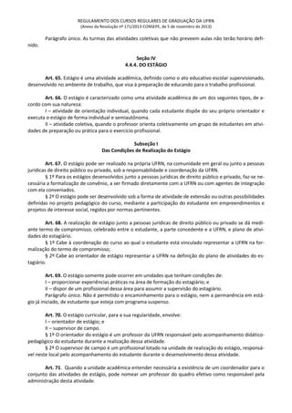REGULAMENTO DOS CURSOS REGULARES DE GRADUAÇÃO DA UFRN
(Anexo da Resolução nº 171/2013-CONSEPE, de 5 de novembro de 2013)
Parágrafo único. As turmas das atividades coletivas que não preveem aulas não terão horário defi-
nido.
Seção IV
4.4.4. DO ESTÁGIO
Art. 65. Estágio é uma atividade acadêmica, definido como o ato educativo escolar supervisionado,
desenvolvido no ambiente de trabalho, que visa à preparação de educando para o trabalho profissional.
Art. 66. O estágio é caracterizado como uma atividade acadêmica de um dos seguintes tipos, de a-
cordo com sua natureza:
I – atividade de orientação individual, quando cada estudante dispõe do seu próprio orientador e
executa o estágio de forma individual e semiautônoma.
II – atividade coletiva, quando o professor orienta coletivamente um grupo de estudantes em ativi-
dades de preparação ou prática para o exercício profissional.
Subseção I
Das Condições de Realização do Estágio
Art. 67. O estágio pode ser realizado na própria UFRN, na comunidade em geral ou junto a pessoas
jurídicas de direito público ou privado, sob a responsabilidade e coordenação da UFRN.
§ 1º Para os estágios desenvolvidos junto a pessoas jurídicas de direito público e privado, faz-se ne-
cessária a formalização de convênio, a ser firmado diretamente com a UFRN ou com agentes de integração
com ela conveniados.
§ 2º O estágio pode ser desenvolvido sob a forma de atividade de extensão ou outras possibilidades
definidas no projeto pedagógico do curso, mediante a participação do estudante em empreendimentos e
projetos de interesse social, regidos por normas pertinentes.
Art. 68. A realização de estágio junto a pessoas jurídicas de direito público ou privado se dá medi-
ante termo de compromisso, celebrado entre o estudante, a parte concedente e a UFRN, e plano de ativi-
dades do estagiário.
§ 1º Cabe à coordenação do curso ao qual o estudante está vinculado representar a UFRN na for-
malização do termo de compromisso;
§ 2º Cabe ao orientador de estágio representar a UFRN na definição do plano de atividades do es-
tagiário.
Art. 69. O estágio somente pode ocorrer em unidades que tenham condições de:
I – proporcionar experiências práticas na área de formação do estagiário; e
II – dispor de um profissional dessa área para assumir a supervisão do estagiário.
Parágrafo único. Não é permitido o encaminhamento para o estágio, nem a permanência em está-
gio já iniciado, de estudante que esteja com programa suspenso.
Art. 70. O estágio curricular, para a sua regularidade, envolve:
I – orientador de estágio; e
II – supervisor de campo.
§ 1º O orientador do estágio é um professor da UFRN responsável pelo acompanhamento didático-
pedagógico do estudante durante a realização dessa atividade.
§ 2º O supervisor de campo é um profissional lotado na unidade de realização do estágio, responsá-
vel neste local pelo acompanhamento do estudante durante o desenvolvimento dessa atividade.
Art. 71. Quando a unidade acadêmica entender necessária a existência de um coordenador para o
conjunto das atividades de estágio, pode nomear um professor do quadro efetivo como responsável pela
administração desta atividade.
 