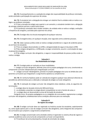 REGULAMENTO DOS CURSOS REGULARES DE GRADUAÇÃO DA UFRN
(Anexo da Resolução nº 171/2013-CONSEPE, de 5 de novembro de 2013)
Art. 72. O acompanhamento e a avaliação do estágio são responsabilidade do professor orientador,
sendo solicitada a participação do supervisor de campo.
Art. 73. O estudante tem a obrigação de entregar um relatório final à unidade onde se realiza o es-
tágio e ao professor orientador.
§ 1º Caso a duração do estágio seja superior a um semestre, o estudante também tem a obrigação
de entregar relatórios parciais a cada 6 (seis) meses.
§ 2º O professor orientador deve receber também, da unidade onde se realiza o estágio, avaliações
e frequência do estagiário, assinadas pelo supervisor de campo.
Art. 74. O estágio não cria vínculo empregatício de qualquer natureza.
Art. 75. O estagiário deve, em qualquer situação, estar segurado contra acidentes pessoais.
Art. 76. Cabe à pessoa jurídica onde se realiza o estágio providenciar o seguro de acidentes pesso-
ais em favor do estudante.
§ 1º Para os estágios desenvolvidos na UFRN, a obrigatoriedade do seguro é da própria UFRN.
§ 2º Nos estágios obrigatórios, a UFRN pode, se julgar conveniente, assumir a contratação do segu-
ro pessoal do estagiário.
§ 3º No estágio curricular não obrigatório, o seguro é responsabilidade da pessoa jurídica onde se
realiza o estágio.
Subseção II
Das Modalidades de Estágio
Art. 77. O estágio pode ser realizado em duas modalidades:
I – estágio curricular obrigatório, definido como tal no projeto pedagógico do curso, constituindo-se
componente curricular indispensável para integralização curricular.
II – estágio curricular nãoobrigatório, previsto no projeto pedagógico do curso no âmbito dos com-
ponentes curriculares que integralizam a carga horária optativa ou complementar.
Art. 78. Em nenhuma hipótese pode ser cobrada do estagiário qualquer taxa adicional referente às
providências administrativas para a obtenção e realização do estágio curricular obrigatório.
Art. 79. A realização do estágio curricular não obrigatório deve obedecer, ainda, às seguintes de-
terminações:
I – o estágio deve ter duração mínima de 100 (cem) horas;
II – as atividades cumpridas no estágio devem compatibilizar-se com o horário de aulas; e
III – o estágio deve ser desenvolvido na área de formação do estudante.
Parágrafo único. Os projetos pedagógicos ou os colegiados de curso podem regulamentar o estágio
curricular não obrigatório, estabelecendo outras condições adicionais para sua realização.
Subseção III
Do registro do estágio
Art. 80. O estágio curricular deve ser registrado no histórico escolar do estudante, explicitamente
ou, como opção apenas para o caso do estágio curricular não obrigatório, como integrante dos componen-
tes curriculares que cumprem a carga horária complementar.
Art. 81. O estágio caracterizado como atividade coletiva é registrado no sistema oficial de registro e
controle acadêmico como uma turma do componente curricular correspondente.
§ 1º O professor da turma desempenha a função de orientador de estágio.
 
