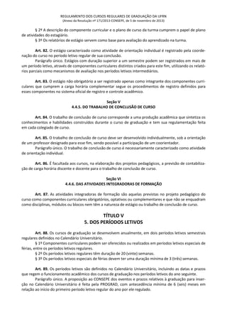 REGULAMENTO DOS CURSOS REGULARES DE GRADUAÇÃO DA UFRN
(Anexo da Resolução nº 171/2013-CONSEPE, de 5 de novembro de 2013)
§ 2º A descrição do componente curricular e o plano de curso da turma cumprem o papel de plano
de atividades do estagiário.
§ 3º Os relatórios de estágio servem como base para avaliação do aprendizado na turma.
Art. 82. O estágio caracterizado como atividade de orientação individual é registrado pela coorde-
nação do curso no período letivo regular de sua conclusão.
Parágrafo único. Estágios com duração superior a um semestre podem ser registrados em mais de
um período letivo, através de componentes curriculares distintos criados para este fim, utilizando os relató-
rios parciais como mecanismos de avaliação nos períodos letivos intermediários.
Art. 83. O estágio não obrigatório a ser registrado apenas como integrante dos componentes curri-
culares que cumprem a carga horária complementar segue os procedimentos de registro definidos para
esses componentes no sistema oficial de registro e controle acadêmico.
Seção V
4.4.5. DO TRABALHO DE CONCLUSÃO DE CURSO
Art. 84. O trabalho de conclusão de curso corresponde a uma produção acadêmica que sintetiza os
conhecimentos e habilidades construídos durante o curso de graduação e tem sua regulamentação feita
em cada colegiado de curso.
Art. 85. O trabalho de conclusão de curso deve ser desenvolvido individualmente, sob a orientação
de um professor designado para esse fim, sendo possível a participação de um coorientador.
Parágrafo único. O trabalho de conclusão de curso é necessariamente caracterizado como atividade
de orientação individual.
Art. 86. É facultada aos cursos, na elaboração dos projetos pedagógicos, a previsão de contabiliza-
ção de carga horária discente e docente para o trabalho de conclusão de curso.
Seção VI
4.4.6. DAS ATIVIDADES INTEGRADORAS DE FORMAÇÃO
Art. 87. As atividades integradoras de formação são aquelas previstas no projeto pedagógico do
curso como componentes curriculares obrigatórios, optativos ou complementares e que não se enquadram
como disciplinas, módulos ou blocos nem têm a natureza de estágio ou trabalho de conclusão de curso.
TÍTULO V
5. DOS PERÍODOS LETIVOS
Art. 88. Os cursos de graduação se desenvolvem anualmente, em dois períodos letivos semestrais
regulares definidos no Calendário Universitário.
§ 1º Componentes curriculares podem ser oferecidos ou realizados em períodos letivos especiais de
férias, entre os períodos letivos regulares.
§ 2º Os períodos letivos regulares têm duração de 20 (vinte) semanas.
§ 3º Os períodos letivos especiais de férias devem ter uma duração mínima de 3 (três) semanas.
Art. 89. Os períodos letivos são definidos no Calendário Universitário, incluindo as datas e prazos
que regem o funcionamento acadêmico dos cursos de graduação nos períodos letivos do ano seguinte.
Parágrafo único. A proposição ao CONSEPE dos eventos e prazos relativos à graduação para inser-
ção no Calendário Universitário é feita pela PROGRAD, com antecedência mínima de 6 (seis) meses em
relação ao início do primeiro período letivo regular do ano por ele regulado.
 