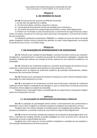 REGULAMENTO DOS CURSOS REGULARES DE GRADUAÇÃO DA UFRN
(Anexo da Resolução nº 171/2013-CONSEPE, de 5 de novembro de 2013)
TÍTULO VI
6. DO HORÁRIO DE AULAS
Art. 90. As aulas presenciais semanais da UFRN são ministradas:
I - em dias úteis, de segunda-feira a sábado;
II - em três turnos diários: matutino, vespertino e noturno;
III - com duração de 50 (cinquenta) minutos de atividades para os discentes; e
IV - em horários de acordo com a programação apresentada no anexo I deste Regulamento.
§ 1º Devem ser ministradas as aulas necessárias para o cumprimento da carga horária dos compo-
nentes curriculares, levando-se em conta que cada 6 (seis) aulas correspondem a 5 (cinco) horas ministra-
das para os discentes.
§ 2º Mediante justificativa encaminhada à PROGRAD, as unidades de ensino do interior do estado
podem estabelecer horários noturnos distintos dos definidos no anexo I deste Regulamento, sem prejuízo
de atendimento aos incisos I, II e III deste artigo.
TÍTULO VII
7. DA AVALIAÇÃO DA APRENDIZAGEM E DA ASSIDUIDADE
Art. 91. Entende-se por avaliação da aprendizagem o processo formativo contínuo que compreen-
de diagnóstico, acompanhamento e somatório da aquisição de conhecimentos, habilidades e atitudes pelo
estudante, mediado pelo professor em situação de ensino, expressa em seu rendimento acadêmico e na
assiduidade.
Art. 92. Entende-se por rendimento acadêmico o somatório da participação do estudante nos pro-
cedimentos e instrumentos avaliativos desenvolvidos em cada componente curricular.
Parágrafo único. Os registros do rendimento acadêmico são realizados individualmente, indepen-
dentemente dos instrumentos utilizados.
Art. 93. Entende-se por assiduidade do estudante a frequência às aulas e demais atividades presen-
ciais exigidas em cada componente curricular.
Art. 94. A aprovação em um componente curricular está condicionada à obtenção do rendimento
acadêmico mínimo exigido na avaliação da aprendizagem e, para os componentes curriculares presenciais,
à frequência mínima exigida na avaliação da assiduidade.
Parágrafo único. A aprovação implica a contabilização de sua carga horária e consequente integrali-
zação como componente curricular.
CAPÍTULO I
7.1. DA AVALIAÇÃO DA APRENDIZAGEM EM DISCIPLINAS E MÓDULOS
Art. 95. As avaliações da aprendizagem devem verificar o desenvolvimento dos conhecimentos e
habilidades e versar sobre os objetivos e conteúdos propostos no programa do componente curricular.
Parágrafo único. Os critérios utilizados na avaliação devem ser divulgados pelo professor, de forma
clara para os estudantes, e constarão no plano de curso conforme artigo 37 deste Regulamento.
Art. 96. O tipo de instrumento utilizado pelo professor para avaliação da aprendizagem deve consi-
derar a sistemática de avaliação definida no projeto pedagógico do curso, de acordo com a natureza do
componente curricular e especificidades da turma.
Parágrafo único. Pelo menos em uma das unidades é obrigatória a realização de uma avaliação es-
crita realizada individualmente e de forma presencial.
 