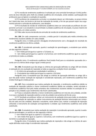 REGULAMENTO DOS CURSOS REGULARES DE GRADUAÇÃO DA UFRN
(Anexo da Resolução nº 171/2013-CONSEPE, de 5 de novembro de 2013)
§ 2º A revisão de rendimento acadêmico é realizada por uma comissão formada por 3 (três) profes-
sores da área indicados pelo chefe da unidade acadêmica de vinculação, sendo vedada a participação dos
professores que corrigiram a avaliação em questão.
§ 3º O professor do componente curricular e o estudante devem ser informados, no prazo mínimo
de 2 (dois) dias úteis, do horário e do local de realização da revisão, a fim de que possam expor seus argu-
mentos perante a comissão de professores, caso desejem.
§ 4º O resultado da revisão de rendimento acadêmico deve ser comunicado ao professor do com-
ponente curricular e ao estudante e encaminhado à unidade acadêmica de vinculação, no prazo máximo de
3 (três) dias úteis, em relato sumário.
§ 5º Não cabe recurso da decisão da comissão de revisão do rendimento acadêmico.
Art. 104. Em cada componente curricular, a média parcial é calculada pela média aritmética dos
rendimentos escolares obtidos em cada unidade.
Parágrafo único. A média parcial é divulgada simultaneamente com a divulgação do resultado do
rendimento acadêmico da última unidade.
Art. 105. É considerado aprovado, quanto à avaliação de aprendizagem, o estudante que satisfaz
um dos seguintes critérios:
I – tem média parcial igual ou superior a 7,0 (sete); ou
II – tem média parcial igual ou superior a 5,0 (cinco), com rendimento acadêmico igual ou superior
a 3,0 (três) em todas as unidades.
Parágrafo único. O rendimento acadêmico final (média final) para os estudantes aprovados de a-
cordo com os critérios deste artigo é igual à média parcial.
Art. 106. O estudante que não atinge os critérios de aprovação definidos no artigo 105 tem direito
à realização de uma avaliação de reposição se todas as seguintes condições forem atendidas:
I – O critério de aprovação por assiduidade é satisfeito; e
II – O estudante tem média parcial igual ou superior a 3,0 (três).
Parágrafo único. O estudante que não atinge os critérios de aprovação definidos no artigo 105 e
que não pode realizar avaliação de reposição é considerado reprovado, com rendimento acadêmico final
(média final) igual à média parcial.
Art. 107. Para o estudante que realiza avaliação de reposição, o rendimento acadêmico obtido na
avaliação de reposição substitui o menor rendimento acadêmico obtido nas unidades, sendo calculado o
rendimento acadêmico final pela média aritmética dos rendimentos escolares obtidos na avaliação de re-
posição e nas unidades cujos rendimentos não foram substituídos.
§ 1º Caso o estudante obtenha o menor rendimento acadêmico em mais de uma unidade, conside-
ra-se que a avaliação de reposição substitui a nota da unidade mais próxima do fim do curso.
§ 2º É facultado ao professor utilizar um instrumento de avaliação único para todos os estudantes
que fazem avaliação de reposição ou adotar instrumentos de avaliação distintos relacionados aos conteú-
dos de cada uma das unidades, devendo o estudante, neste último caso, realizar a avaliação de reposição
utilizando o instrumento de avaliação correspondente à unidade cujo rendimento acadêmico está sendo
substituído.
Art. 108. O estudante que realiza avaliação de reposição é considerado aprovado, quanto à avalia-
ção de aprendizagem, se satisfaz um dos seguintes critérios:
I – tem média final igual ou superior a 7,0 (sete); ou
II – tem média final igual ou superior a 5,0 (cinco), com rendimento acadêmico igual ou superior a
3,0 (três) na avaliação de reposição.
Parágrafo único. O estudante que realiza avaliação de reposição e não atinge os critérios de apro-
vação definidos neste artigo é considerado reprovado.
 