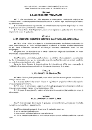 REGULAMENTO DOS CURSOS REGULARES DE GRADUAÇÃO DA UFRN
(Anexo da Resolução nº 171/2013-CONSEPE, de 5 de novembro de 2013)
TÍTULO I
1. DAS DISPOSIÇÕES PRELIMINARES
Art. 1º Este Regulamento dos Cursos Regulares de Graduação da Universidade Federal do Rio
Grande do Norte - UFRN tem por finalidade consolidar, em um só diploma legal, a normatização acadêmica
dos referidos cursos.
§ 1º Para os efeitos deste Regulamento, são considerados cursos regulares de graduação os cursos
de graduação com oferta permanente e sistemática.
§ 2º Para os efeitos deste Regulamento, esses cursos regulares de graduação serão denominados
simplesmente cursos de graduação.
TÍTULO II
2. DA EXECUÇÃO, REGISTRO E CONTROLE DAS ATIVIDADES ACADÊMICAS
Art. 2º Na UFRN, a execução, o registro e o controle das atividades acadêmicas competem aos do-
centes, às Coordenações de Cursos, aos departamentos Acadêmicos, às unidades acadêmicas especializa-
das, aos Centros Acadêmicos e à Pró-Reitoria de Graduação - PROGRAD, cabendo a esta última a sua coor-
denação geral.
Parágrafo único. As atividades a que se refere o caput deste artigo são desenvolvidas nos prazos
determinados pelo Calendário Universitário.
Art. 3º As rotinas administrativas, os formulários e os relatórios relacionados com a operacionaliza-
ção das atividades acadêmicas que são processados pelo sistema oficial de registro e controle acadêmico
não poderão ser processados de outro modo.
Parágrafo único. Compete à Superintendência de Informática da UFRN, sob a supervisão da
PROGRAD, o desenvolvimento e manutenção do sistema referido no caput deste artigo.
TÍTULO III
3. DOS CURSOS DE GRADUAÇÃO
Art. 4º Os cursos de graduação na UFRN podem adotar o modelo de formação em ciclo único ou de
formação em dois ciclos.
§ 1º Os cursos de formação em ciclo único e de segundo ciclo proporcionam formação específica
em seu campo do conhecimento.
§ 2º Os cursos de primeiro ciclo proporcionam formação geral, opcionalmente complementada por
ênfases preparatórias para ingresso em cursos de segundo ciclo.
§ 3º Os cursos de segundo ciclo recebem, prioritariamente, estudantes já graduados em cursos de
primeiro ciclo.
CAPÍTULO I
3.1. DA CARACTERIZAÇÃO DOS CURSOS
Art. 5º A caracterização de um curso de graduação compreende nome, unidades de vinculação,
município sede, modalidade e grau concedido.
Art. 6º As unidades de vinculação de um curso de graduação podem ser:
I - um ou mais Centros Acadêmicos;
II - uma ou mais unidades acadêmicas especializadas; ou
III - um ou mais Centros Acadêmicos em conjunto com uma ou mais unidades acadêmicas especiali-
zadas.
 
