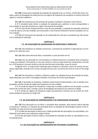 REGULAMENTO DOS CURSOS REGULARES DE GRADUAÇÃO DA UFRN
(Anexo da Resolução nº 171/2013-CONSEPE, de 5 de novembro de 2013)
Art. 109. O prazo para realização da avaliação de reposição é de, no mínimo, 3 (três) dias úteis, con-
tados a partir da divulgação da média parcial e do registro de frequência do estudante no sistema oficial de
registro e controle acadêmico.
Art. 110. Ao estudante que não participa de qualquer avaliação é atribuída a nota 0 (zero).
§ 1º O estudante pode utilizar a avaliação de reposição para substituir a nota correspondente a
uma unidade na qual não compareceu a algum instrumento de avaliação.
§ 2º Em caso de não comparecimento a mais de uma avaliação, a avaliação de reposição substituirá
a nota de apenas uma das unidades, permanecendo a nota 0 (zero) atribuída às demais avaliações em ou-
tras unidades.
§ 3º Não há mecanismo de reposição ou de substituição da nota para o estudante que não compa-
rece à avaliação de reposição.
CAPÍTULO II
7.2. DA AVALIAÇÃO DA ASSIDUIDADE EM DISCIPLINAS E MÓDULOS
Art. 111. Nas disciplinas ou módulos presenciais, a presença do estudante é registrada por sua fre-
quência em cada hora-aula.
Art. 112. Não existe abono de faltas, ressalvados os casos previstos em lei.
Art. 113. Para ser aprovado em uma disciplina ou módulo presencial, o estudante deve comparecer
a aulas que totalizem 75% (setenta e cinco por cento) ou mais da carga horária do componente curricular
ou a 75% (setenta e cinco por cento) ou mais do total de aulas ministradas, o que for menor.
Parágrafo único. A carga horária totalizada pelo estudante é calculada a partir do número de pre-
senças registradas, levando-se em conta a duração da hora-aula, nos termos do inciso III e do § 1º do artigo
90.
Art. 114. Nas disciplinas e módulos a distância, podem ser adotadas formas de avaliação da assidu-
idade adequadas aos meios e tecnologias utilizados no processo de ensino-aprendizagem.
Art. 115. É permitido ao estudante, mediante requerimento fundamentado e com as devidas com-
provações, solicitar revisão do registro de frequência em uma unidade.
§ 1º A revisão do registro de frequência é requerida à unidade acadêmica de vinculação, no prazo
máximo de 3 (três) dias úteis, contado a partir da divulgação da frequência da respectiva unidade.
§ 2º A revisão do registro de frequência segue procedimentos similares aos da revisão de rendi-
mento acadêmico previstos no artigo 103.
CAPÍTULO III
7.3. DA AVALIAÇÃO DA APRENDIZAGEM E DA ASSIDUIDADE EM BLOCOS
Art. 116. Para aprovação em um bloco, o estudante deve satisfazer, pelo mesmo critério aplicado
às disciplinas e módulos, os requisitos de aprovação tanto na avaliação de aprendizagem quanto na de as-
siduidade em cada uma de suas subunidades.
§ 1º A média de aprovação no bloco será a média ponderada das aprovações nas subunidades, con-
siderando como pesos suas respectivas cargas horárias.
§ 2º A não aprovação no bloco implica a necessidade de repetição de todas as subunidades em ou-
tro período letivo.
CAPÍTULO IV
7.4. DA AVALIAÇÃO DA APRENDIZAGEM EM ATIVIDADES ACADÊMICAS
 