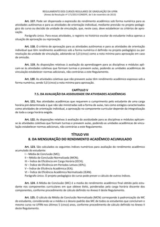 REGULAMENTO DOS CURSOS REGULARES DE GRADUAÇÃO DA UFRN
(Anexo da Resolução nº 171/2013-CONSEPE, de 5 de novembro de 2013)
Art. 117. Pode ser dispensada a expressão do rendimento acadêmico sob forma numérica para as
atividades autônomas e para as atividades de orientação individual, mediante previsão no projeto pedagó-
gico do curso ou decisão da unidade de vinculação, que, neste caso, deve estabelecer os critérios de apro-
vação.
Parágrafo único. Para essas atividades, o registro no histórico escolar do estudante indica apenas a
situação de aprovação ou reprovação.
Art. 118. O critério de aprovação para as atividades autônomas e para as atividades de orientação
individual que têm rendimento acadêmico sob a forma numérica é definido no projeto pedagógico ou por
resolução da unidade de vinculação, adotando-se 5,0 (cinco) como a nota mínima para aprovação em caso
de omissão.
Art. 119. As disposições relativas à avaliação da aprendizagem para as disciplinas e módulos apli-
cam-se às atividades coletivas que formam turmas e preveem aulas, podendo as unidades acadêmicas de
vinculação estabelecer normas adicionais, não contrárias a este Regulamento.
Art. 120. As atividades coletivas que não preveem aulas têm rendimento acadêmico expresso sob a
forma numérica, sendo 5,0 (cinco) a nota mínima para aprovação.
CAPÍTULO V
7.5. DA AVALIAÇÃO DA ASSIDUIDADE EM ATIVIDADES ACADÊMICAS
Art. 121. Nas atividades acadêmicas que requerem o cumprimento pelo estudante de uma carga
horária pré-determinada e que não são ministradas sob a forma de aulas, tais como estágios caracterizados
como atividades de orientação individual, a aprovação no componente curricular depende da integralização
de toda a carga horária exigida.
Art. 122. As disposições relativas à avaliação da assiduidade para as disciplinas e módulos aplicam-
se às atividades coletivas que formam turmas e preveem aulas, podendo as unidades acadêmicas de vincu-
lação estabelecer normas adicionais, não contrárias a este Regulamento.
TÍTULO VIII
8. DA MENSURAÇÃO DO RENDIMENTO ACADÊMICO ACUMULADO
Art. 123. São calculados os seguintes índices numéricos para avaliação do rendimento acadêmico
acumulado do estudante:
I – Média de Conclusão (MC);
II – Média de Conclusão Normalizada (MCN);
III – Índice de Eficiência em Carga Horária (IECH);
IV – Índice de Eficiência em Períodos Letivos (IEPL);
V – Índice de Eficiência Acadêmica (IEA);
VI – Índice de Eficiência Acadêmica Normalizado (IEAN).
Parágrafo único. O projeto pedagógico do curso pode prever o cálculo de outros índices.
Art. 124. A Média de Conclusão (MC) é a media do rendimento acadêmico final obtido pelo estu-
dante nos componentes curriculares em que obteve êxito, ponderadas pela carga horária discente dos
componentes, conforme procedimento de cálculo definido no Anexo II deste Regulamento.
Art. 125. O cálculo da Média de Conclusão Normalizada (MCN) corresponde à padronização da MC
do estudante, considerando-se a média e o desvio-padrão das MC de todos os estudantes que concluíram o
mesmo curso na UFRN nos últimos 5 (cinco) anos, conforme procedimento de cálculo definido no Anexo II
deste Regulamento.
 
