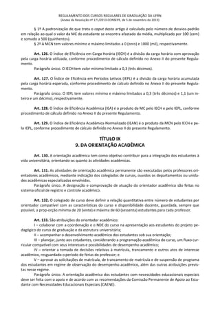 REGULAMENTO DOS CURSOS REGULARES DE GRADUAÇÃO DA UFRN
(Anexo da Resolução nº 171/2013-CONSEPE, de 5 de novembro de 2013)
§ 1º A padronização de que trata o caput deste artigo é calculada pelo número de desvios-padrão
em relação ao qual o valor da MC do estudante se encontra afastado da média, multiplicado por 100 (cem)
e somado a 500 (quinhentos).
§ 2º A MCN tem valores mínimo e máximo limitados a 0 (zero) e 1000 (mil), respectivamente.
Art. 126. O Índice de Eficiência em Carga Horária (IECH) é a divisão da carga horária com aprovação
pela carga horária utilizada, conforme procedimento de cálculo definido no Anexo II do presente Regula-
mento.
Parágrafo único. O IECH tem valor mínimo limitado a 0,3 (três décimos).
Art. 127. O Índice de Eficiência em Períodos Letivos (IEPL) é a divisão da carga horária acumulada
pela carga horária esperada, conforme procedimento de cálculo definido no Anexo II do presente Regula-
mento.
Parágrafo único. O IEPL tem valores mínimo e máximo limitados a 0,3 (três décimos) e 1,1 (um in-
teiro e um décimo), respectivamente.
Art. 128. O Índice de Eficiência Acadêmica (IEA) é o produto da MC pelo IECH e pelo IEPL, conforme
procedimento de cálculo definido no Anexo II do presente Regulamento.
Art. 129. O Índice de Eficiência Acadêmica Normalizado (IEAN) é o produto da MCN pelo IECH e pe-
lo IEPL, conforme procedimento de cálculo definido no Anexo II do presente Regulamento.
TÍTULO IX
9. DA ORIENTAÇÃO ACADÊMICA
Art. 130. A orientação acadêmica tem como objetivo contribuir para a integração dos estudantes à
vida universitária, orientando-os quanto às atividades acadêmicas.
Art. 131. As atividades de orientação acadêmica permanente são executadas pelos professores ori-
entadores acadêmicos, mediante indicação dos colegiados de cursos, ouvidos os departamentos ou unida-
des acadêmicas especializadas envolvidas.
Parágrafo único. A designação e comprovação de atuação do orientador acadêmico são feitas no
sistema oficial de registro e controle acadêmico.
Art. 132. O colegiado de curso deve definir a relação quantitativa entre número de estudantes por
orientador compatível com as características do curso e disponibilidade docente, guardada, sempre que
possível, a prop-orção mínima de 20 (vinte) e máxima de 60 (sessenta) estudantes para cada professor.
Art. 133. São atribuições do orientador acadêmico:
I – colaborar com a coordenação e o NDE do curso na apresentação aos estudantes do projeto pe-
dagógico do curso de graduação e da estrutura universitária;
II – acompanhar o desenvolvimento acadêmico dos estudantes sob sua orientação;
III – planejar, junto aos estudantes, considerando a programação acadêmica do curso, um fluxo cur-
ricular compatível com seus interesses e possibilidades de desempenho acadêmico;
IV – orientar a tomada de decisões relativas à matrícula, trancamento e outros atos de interesse
acadêmico, resguardado o período de férias do professor; e
V – aprovar as solicitações de matrícula, de trancamento de matrícula e de suspensão de programa
dos estudantes em regime de observação do desempenho acadêmico, além das outras atribuições previs-
tas nesse regime.
Parágrafo único. A orientação acadêmica dos estudantes com necessidades educacionais especiais
deve ser feita com o apoio e de acordo com as recomendações da Comissão Permanente de Apoio ao Estu-
dante com Necessidades Educacionais Especiais (CAENE).
 