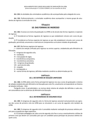 REGULAMENTO DOS CURSOS REGULARES DE GRADUAÇÃO DA UFRN
(Anexo da Resolução nº 171/2013-CONSEPE, de 5 de novembro de 2013)
Art. 134. As atividades dos orientadores acadêmicos são acompanhadas pelo colegiado de curso.
Art. 135. Preferencialmente, o orientador acadêmico deve acompanhar o mesmo grupo de estu-
dantes do ingresso à conclusão do curso.
TÍTULO X
10. DAS FORMAS DE INGRESSO
Art. 136. O acesso ao ensino de graduação na UFRN se dá através das formas regulares e especiais
de ingresso.
§ 1º Consideram-se formas regulares de ingresso as que estabelecem vínculo com curso de gra-
duação.
§ 2º Consideram-se formas especiais de ingresso as que não estabelecem vínculos com cursos de
graduação, permitindo unicamente a matrícula em componentes curriculares isolados de graduação.
Art. 137. São formas regulares de ingresso:
I – sistema de seleção unificado para ingresso no ensino superior, estabelecido pelo Ministério da
Educação;
II – reingresso de segundo ciclo;
III – vestibular;
IV – reocupação de vagas;
V – transferência compulsória;
VI – transferência voluntária;
VII – reingresso de graduado;
VIII – permuta de sede;
IX – reopção;
X – reintegração; e
XI – outras formas de ingresso, definidas mediante convênio ou determinadas por lei.
CAPÍTULO I
10.1. DO SISTEMA DE SELEÇÃO UNIFICADO
Art. 138. A UFRN adota como forma principal de ingresso nos seus cursos de graduação o sistema
de seleção estabelecido pelo Ministério da Educação para este fim, atualmente correspondente ao Sistema
de Seleção Unificada – SiSU.
Parágrafo único. A periodicidade e as normas deste sistema de seleção são definidas a cada ano,
em concordância com as diretrizes do Ministério da Educação.
CAPÍTULO II
10.2. DO REINGRESSO DE SEGUNDO CICLO
Art. 139. O reingresso de segundo ciclo é a forma de ingresso acessível exclusivamente aos egres-
sos dos cursos de primeiro ciclo da UFRN para se vincularem a um curso de segundo ciclo também da
UFRN.
Art. 140. O reingresso de segundo ciclo é concedido mediante realização de processo seletivo pró-
prio para ocupação de vagas específicas.
§ 1º O projeto pedagógico de cada curso de segundo ciclo fixa o curso e eventualmente a ênfase de
primeiro ciclo que devem ser concluídos para que um candidato possa participar do processo seletivo da-
quele curso.
 