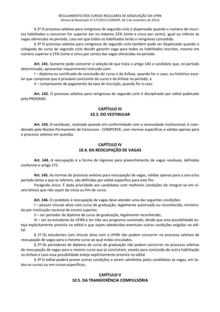 REGULAMENTO DOS CURSOS REGULARES DE GRADUAÇÃO DA UFRN
(Anexo da Resolução nº 171/2013-CONSEPE, de 5 de novembro de 2013)
§ 2º O processo seletivo para reingresso de segundo ciclo é dispensado quando o número de inscri-
tos habilitados a concorrer for superior em no máximo 25% (vinte e cinco por cento), igual ou inferior às
vagas oferecidas no período, caso em que todos os habilitados terão o reingresso concedido.
§ 3º O processo seletivo para reingresso de segundo ciclo também pode ser dispensado quando o
colegiado do curso de segundo ciclo decidir garantir vaga para todos os habilitados inscritos, mesmo em
número superior a 25% (vinte e cinco por cento) das vagas oferecidas no período.
Art. 141. Somente pode concorrer à seleção de que trata o artigo 140 o candidato que, no período
determinado, apresentar requerimento instruído com:
I – diploma ou certificado de conclusão do curso e da ênfase, quando for o caso, ou histórico esco-
lar que comprove que é provável concluinte do curso e da ênfase no período; e
II – comprovante de pagamento da taxa de inscrição, quando for o caso.
Art. 142. O processo seletivo para reingresso de segundo ciclo é disciplinado por edital publicado
pela PROGRAD.
CAPÍTULO III
10.3. DO VESTIBULAR
Art. 143. O vestibular, realizado quando em conformidade com a necessidade institucional, é coor-
denado pelo Núcleo Permanente de Concursos - COMPERVE, com normas específicas e válidas apenas para
o processo seletivo em questão.
CAPÍTULO IV
10.4. DA REOCUPAÇÃO DE VAGAS
Art. 144. A reocupação é a forma de ingresso para preenchimento de vagas residuais, definidas
conforme o artigo 171.
Art. 145. As normas do processo seletivo para reocupação de vagas, válidas apenas para o ano e/ou
período letivo a que se referem, são definidas por edital específico para este fim.
Parágrafo único. É dada prioridade aos candidatos com melhores condições de integrar-se em ní-
veis letivos que não sejam do início ou fim do curso.
Art. 146. O candidato à reocupação de vagas deve atender uma das seguintes condições:
I – possuir vínculo ativo com curso de graduação, legalmente autorizado ou reconhecido, ministra-
do por instituição nacional de ensino superior;
II – ser portador de diploma de curso de graduação, legalmente reconhecido;
III – ser ex-estudante da UFRN e ter tido seu programa cancelado, desde que esta possibilidade es-
teja explicitamente prevista no edital e que sejam obedecidas eventuais outras condições exigidas no edi-
tal.
§ 1º Os estudantes com vínculo ativo com a UFRN não podem concorrer no processo seletivo de
reocupação de vagas para o mesmo curso ao qual estão vinculados.
§ 2º Os portadores de diploma de curso de graduação não podem concorrer no processo seletivo
de reocupação de vagas para o mesmo curso que já concluíram, exceto para conclusão de outra habilitação
ou ênfase e caso essa possibilidade esteja explicitamente prevista no edital.
§ 3º O edital poderá prever outras condições a serem satisfeitas pelos candidatos às vagas, em to-
dos os cursos ou em cursos específicos.
CAPÍTULO V
10.5. DA TRANSFERÊNCIA COMPULSÓRIA
 