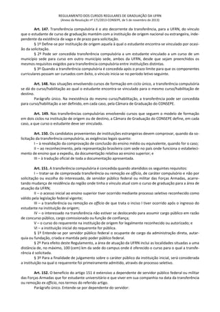 REGULAMENTO DOS CURSOS REGULARES DE GRADUAÇÃO DA UFRN
(Anexo da Resolução nº 171/2013-CONSEPE, de 5 de novembro de 2013)
Art. 147. Transferência compulsória é o ato decorrente da transferência, para a UFRN, do vínculo
que o estudante de curso de graduação mantém com a instituição de origem nacional ou estrangeira, inde-
pendente da existência de vaga e de prazo para solicitação.
§ 1º Define-se por instituição de origem aquela à qual o estudante encontra-se vinculado por ocasi-
ão da solicitação.
§ 2º Pode ser concedida transferência compulsória a um estudante vinculado a um curso de um
município sede para curso em outro município sede, ambos da UFRN, desde que sejam preenchidos os
mesmos requisitos exigidos para transferência compulsória entre instituições distintas.
§ 3º Quando a transferência compulsória é concedida após o prazo limite para que os componentes
curriculares possam ser cursados com êxito, o vínculo inicia-se no período letivo seguinte.
Art. 148. Nas situações envolvendo cursos de formação em ciclo único, a transferência compulsória
se dá do curso/habilitação ao qual o estudante encontra-se vinculado para o mesmo curso/habilitação de
destino.
Parágrafo único. Na inexistência do mesmo curso/habilitação, a transferência pode ser concedida
para curso/habilitação a ser definido, em cada caso, pela Câmara de Graduação do CONSEPE.
Art. 149. Nas transferências compulsórias envolvendo cursos que seguem o modelo de formação
em dois ciclos na instituição de origem ou de destino, a Câmara de Graduação do CONSEPE define, em cada
caso, a que curso o estudante deve ser vinculado.
Art. 150. Os candidatos provenientes de instituições estrangeiras devem comprovar, quando da so-
licitação da transferência compulsória, as exigências legais quanto:
I – à revalidação da comprovação de conclusão do ensino médio ou equivalente, quando for o caso;
II – ao reconhecimento, pela representação brasileira com sede no país onde funciona o estabeleci-
mento de ensino que a expediu, da documentação relativa ao ensino superior; e
III – à tradução oficial de toda a documentação apresentada.
Art. 151. A transferência compulsória é concedida quando atendidos os seguintes requisitos:
I – tratar-se de comprovada transferência ou remoção ex officio, de caráter compulsório e não por
solicitação ou escolha do interessado, de servidor público federal ou militar das Forças Armadas, acarre-
tando mudança de residência da região onde tinha o vínculo atual com o curso de graduação para a área de
atuação da UFRN;
II – o acesso inicial ao ensino superior tiver ocorrido mediante processo seletivo reconhecido como
válido pela legislação federal vigente;
III – a transferência ou remoção ex officio de que trata o inciso I tiver ocorrido após o ingresso do
estudante na instituição de origem;
IV – o interessado na transferência não estiver se deslocando para assumir cargo público em razão
de concurso público, cargo comissionado ou função de confiança;
V – o curso do requerente na instituição de origem for legalmente reconhecido ou autorizado; e
VI – a instituição inicial do requerente for pública.
§ 1º Entende-se por servidor público federal o ocupante de cargo da administração direta, autar-
quia ou fundação, criada e mantida pelo poder público federal.
§ 2º Para efeito deste Regulamento, a área de atuação da UFRN inclui as localidades situadas a uma
distância de, no máximo, 100 (cem) km da sede do campus onde é oferecido o curso para o qual a transfe-
rência é solicitada.
§ 3º Para a finalidade de julgamento sobre o caráter público da instituição inicial, será considerada
a instituição na qual o requerente foi primeiramente admitido, através de processo seletivo.
Art. 152. O benefício do artigo 151 é extensivo a dependente de servidor público federal ou militar
das Forças Armadas que for estudante universitário e que viver em sua companhia na data da transferência
ou remoção ex officio, nos termos do referido artigo.
Parágrafo único. Entende-se por dependente do servidor:
 