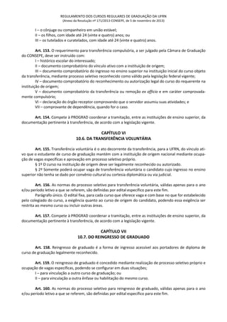 REGULAMENTO DOS CURSOS REGULARES DE GRADUAÇÃO DA UFRN
(Anexo da Resolução nº 171/2013-CONSEPE, de 5 de novembro de 2013)
I – o cônjuge ou companheiro em união estável;
II – os filhos, com idade até 24 (vinte e quatro) anos; ou
III – os tutelados e curatelados, com idade até 24 (vinte e quatro) anos.
Art. 153. O requerimento para transferência compulsória, a ser julgado pela Câmara de Graduação
do CONSEPE, deve ser instruído com:
I – histórico escolar do interessado;
II – documento comprobatório do vínculo ativo com a instituição de origem;
III – documento comprobatório do ingresso no ensino superior na instituição inicial do curso objeto
da transferência, mediante processo seletivo reconhecido como válido pela legislação federal vigente;
IV – documento comprobatório do reconhecimento ou autorização legal do curso do requerente na
instituição de origem;
V – documento comprobatório da transferência ou remoção ex officio e em caráter comprovada-
mente compulsório;
VI – declaração do órgão receptor comprovando que o servidor assumiu suas atividades; e
VII – comprovante de dependência, quando for o caso.
Art. 154. Compete à PROGRAD coordenar a tramitação, entre as instituições de ensino superior, da
documentação pertinente à transferência, de acordo com a legislação vigente.
CAPÍTULO VI
10.6. DA TRANSFERÊNCIA VOLUNTÁRIA
Art. 155. Transferência voluntária é o ato decorrente da transferência, para a UFRN, do vínculo ati-
vo que o estudante de curso de graduação mantém com a instituição de origem nacional mediante ocupa-
ção de vagas específicas e aprovação em processo seletivo próprio.
§ 1º O curso na instituição de origem deve ser legalmente reconhecido ou autorizado.
§ 2º Somente poderá ocupar vaga de transferência voluntária o candidato cujo ingresso no ensino
superior não tenha se dado por convênio cultural ou cortesia diplomática ou via judicial.
Art. 156. As normas do processo seletivo para transferência voluntária, válidas apenas para o ano
e/ou período letivo a que se referem, são definidas por edital específico para este fim.
Parágrafo único. O edital fixa, para cada curso que oferece vaga e com base no que for estabelecido
pelo colegiado do curso, a exigência quanto ao curso de origem do candidato, podendo essa exigência ser
restrita ao mesmo curso ou incluir outras áreas.
Art. 157. Compete à PROGRAD coordenar a tramitação, entre as instituições de ensino superior, da
documentação pertinente à transferência, de acordo com a legislação vigente.
CAPÍTULO VII
10.7. DO REINGRESSO DE GRADUADO
Art. 158. Reingresso de graduado é a forma de ingresso acessível aos portadores de diploma de
curso de graduação legalmente reconhecido.
Art. 159. O reingresso de graduado é concedido mediante realização de processo seletivo próprio e
ocupação de vagas específicas, podendo se configurar em duas situações;
I – para vinculação a outro curso de graduação; ou
II – para vinculação a outra ênfase ou habilitação do mesmo curso.
Art. 160. As normas do processo seletivo para reingresso de graduado, válidas apenas para o ano
e/ou período letivo a que se referem, são definidas por edital específico para este fim.
 