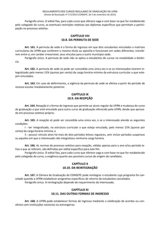 REGULAMENTO DOS CURSOS REGULARES DE GRADUAÇÃO DA UFRN
(Anexo da Resolução nº 171/2013-CONSEPE, de 5 de novembro de 2013)
Parágrafo único. O edital fixa, para cada curso que oferece vaga e com base no que for estabelecido
pelo colegiado do curso, as eventuais restrições relativas aos diplomas específicos que permitam a partici-
pação no processo seletivo.
CAPÍTULO VIII
10.8. DA PERMUTA DE SEDE
Art. 161. A permuta de sede é a forma de ingresso em que dois estudantes vinculados a matrizes
curriculares da UFRN que conferem o mesmo título ou apostila e funcionam em sedes diferentes, transfe-
rem entre si, em caráter irreversível, seus vínculos para o outro município-sede.
Parágrafo único. A permuta de sede não se aplica a estudantes de cursos na modalidade a distân-
cia.
Art. 162. A permuta de sede só pode ser concedida uma única vez e se os interessados tiverem in-
tegralizado pelo menos 15% (quinze por cento) da carga horária mínima da estrutura curricular a que este-
jam vinculados.
Art. 163. Em caso de deferimento, a vigência da permuta de sede se efetiva a partir do período de
recesso escolar imediatamente posterior.
CAPÍTULO IX
10.9. DA REOPÇÃO
Art. 164. Reopção é a forma de ingresso que permite ao aluno regular da UFRN a mudança do curso
de graduação a que está vinculado para outro curso de graduação oferecido pela UFRN, desde que aprova-
do em processo seletivo próprio.
Art. 165. A reopção só pode ser concedida uma única vez, e se o interessado atende as seguintes
condições:
I - ter integralizado, na estrutura curricular a que esteja vinculado, pelo menos 15% (quinze por
cento) da carga horária mínima; e
II - possuir vínculo ativo há mais de dois períodos letivos regulares, sem incluir períodos suspensos
ou aqueles em que o interessado não integralizou nenhuma carga horária.
Art. 166. As normas do processo seletivo para reopção, válidas apenas para o ano e/ou período le-
tivo a que se referem, são definidas por edital específico para este fim.
Parágrafo único. O edital fixa, para cada curso que oferece vaga e com base no que for estabelecido
pelo colegiado do curso, a exigência quanto aos possíveis cursos de origem do candidato.
CAPÍTULO X
10.10. DA REINTEGRAÇÃO
Art. 167. A Câmara de Graduação do CONSEPE pode reintegrar o estudante cujo programa foi can-
celado quando a UFRN estabelecer programas específicos de retorno de estudantes cancelados.
Parágrafo único. A reintegração depende de requerimento do interessado.
CAPÍTULO XI
10.11. DAS OUTRAS FORMAS DE INGRESSO
Art. 168. A UFRN pode estabelecer formas de ingresso mediante a celebração de acordos ou con-
vênios com instituições nacionais ou estrangeiras.
 