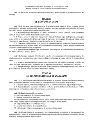 REGULAMENTO DOS CURSOS REGULARES DE GRADUAÇÃO DA UFRN
(Anexo da Resolução nº 171/2013-CONSEPE, de 5 de novembro de 2013)
Art. 169. As formas de ingresso definidas por legislação federal seguem os procedimentos por ela
definidos.
TÍTULO XI
11. DA OFERTA DE VAGAS
Art. 170. A oferta de vagas iniciais de curso de graduação, cujo acesso se dê por processo seletivo
ou convênio, é aprovada pelo CONSEPE, mediante proposta anual encaminhada pelo colegiado do curso à
PROGRAD, em data definida pelo Calendário Universitário.
§ 1º A forma principal de ingresso na UFRN é o Sistema de Seleção Unificada – SiSU, podendo o
CONSEPE prever outras formas de acesso às vagas iniciais.
§ 2º Para os cursos de ciclo único e de primeiro ciclo, a oferta de vagas é obrigatória para os pro-
cessos seletivos correspondentes à forma principal de ingresso e à reocupação de vagas, proibida para o
reingresso de segundo ciclo e facultativa para as demais formas de ingresso.
§ 3º Para os cursos de segundo ciclo, a oferta de vagas é obrigatória para o processo seletivo de re-
ingresso de segundo ciclo, proibida para o processo seletivo correspondente à forma principal de ingresso e
facultativa para as demais formas de ingresso.
§ 4º A proposta de oferta de vagas encaminhada pelo colegiado do curso deve estar discriminada
por matriz curricular e período letivo.
Art. 171. As vagas residuais, definidas como aquelas oriundas dos cancelamentos de programa dos
estudantes, exceto por decurso de prazo máximo, são preenchidas por processo seletivo de reocupação de
vagas.
§ 1º As vagas residuais são apuradas por matriz curricular e não podem ultrapassar 10% (dez por
cento) das vagas ofertadas para a forma principal de ingresso, considerando a mesma matriz curricular.
§ 2º Não geram vagas residuais as exclusões de estudantes no primeiro período do curso para os
quais tenha sido possível convocar suplente do processo seletivo.
TÍTULO XII
12. DOS ALUNOS ESPECIAIS DE GRADUAÇÃO
Art. 172. O estudante de graduação admitido através de qualquer uma das formas especiais de in-
gresso, que não estabelecem vínculo com curso, será denominado aluno especial de graduação.
§ 1º O aluno especial perde esta condição quando se cadastra como aluno regular de graduação.
§ 2º A aceitação como aluno especial não dá nenhuma garantia de futura matrícula ou de existên-
cia de vaga nas turmas dos componentes curriculares pretendidos.
Art. 173. Os alunos especiais não podem:
I – solicitar trancamento de componente curricular;
II – solicitar suspensão de programa;
III – receber bolsas, auxílios financeiros ou outras formas de assistência estudantil com recursos da
UFRN, exceto aqueles especificamente previstos para esta categoria de estudante;
IV – requerer abertura de turma específica;
V – solicitar oferecimento de curso de férias; e
VI – solicitar aproveitamento ou dispensa de componente curricular.
Art. 174. A integralização de componentes curriculares isolados, na condição de aluno especial, não
assegura direito à obtenção de diploma ou certificado de graduação, exceto nos casos em que haja acordos
específicos de mobilidade com dupla titulação.
 