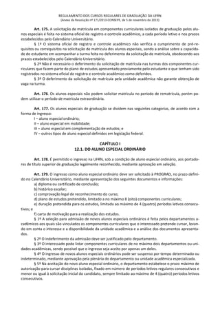 REGULAMENTO DOS CURSOS REGULARES DE GRADUAÇÃO DA UFRN
(Anexo da Resolução nº 171/2013-CONSEPE, de 5 de novembro de 2013)
Art. 175. A solicitação de matrícula em componentes curriculares isolados de graduação pelos alu-
nos especiais é feita no sistema oficial de registro e controle acadêmico, a cada período letivo e nos prazos
estabelecidos pelo Calendário Universitário.
§ 1º O sistema oficial de registro e controle acadêmico não verifica o cumprimento de pré-re-
quisitos ou correquisitos na solicitação de matrícula dos alunos especiais, sendo a análise sobre a capacida-
de do estudante em acompanhar a turma feita no deferimento da solicitação de matrícula, obedecendo aos
prazos estabelecidos pelo Calendário Universitário.
§ 2º Não é necessário o deferimento da solicitação de matrícula nas turmas dos componentes cur-
riculares que fazem parte do plano de estudos apresentado previamente pelo estudante e que tenham sido
registrados no sistema oficial de registro e controle acadêmico como deferidos.
§ 3º O deferimento da solicitação de matrícula pela unidade acadêmica não garante obtenção de
vaga na turma.
Art. 176. Os alunos especiais não podem solicitar matrícula no período de rematrícula, porém po-
dem utilizar o período de matrícula extraordinária.
Art. 177. Os alunos especiais de graduação se dividem nas seguintes categorias, de acordo com a
forma de ingresso:
I – aluno especial ordinário;
II – aluno especial em mobilidade;
III – aluno especial em complementação de estudos; e
IV – outros tipos de aluno especial definidos em legislação federal.
CAPÍTULO I
12.1. DO ALUNO ESPECIAL ORDINÁRIO
Art. 178. É permitido o ingresso na UFRN, sob a condição de aluno especial ordinário, aos portado-
res de título superior de graduação legalmente reconhecido, mediante aprovação em seleção.
Art. 179. O ingresso como aluno especial ordinário deve ser solicitado à PROGRAD, no prazo defini-
do no Calendário Universitário, mediante apresentação dos seguintes documentos e informações:
a) diploma ou certificado de conclusão;
b) histórico escolar;
c) comprovação legal de reconhecimento do curso;
d) plano de estudos pretendido, limitado a no máximo 8 (oito) componentes curriculares;
e) duração pretendida para os estudos, limitada ao máximo de 4 (quatro) períodos letivos consecu-
tivos; e
f) carta de motivação para a realização dos estudos.
§ 1º A seleção para admissão de novos alunos especiais ordinários é feita pelos departamentos a-
cadêmicos aos quais são vinculados os componentes curriculares que o interessado pretende cursar, levan-
do em conta o interesse e a disponibilidade da unidade acadêmica e a análise dos documentos apresenta-
dos.
§ 2º O indeferimento da admissão deve ser justificado pelo departamento.
§ 3º O interessado pode listar componentes curriculares de no máximo dois departamentos ou uni-
dades acadêmicas, sendo possível que o ingresso seja aceito por apenas um deles.
§ 4º O ingresso de novos alunos especiais ordinários pode ser suspenso por tempo determinado ou
indeterminado, mediante aprovação pela plenária do departamento ou unidade acadêmica especializada.
§ 5º Na aceitação do novo aluno especial ordinário, o departamento estabelece o prazo máximo de
autorização para cursar disciplinas isoladas, fixado em número de períodos letivos regulares consecutivos e
menor ou igual à solicitação inicial do candidato, sempre limitado ao máximo de 4 (quatro) períodos letivos
consecutivos.
 