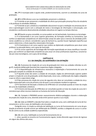 REGULAMENTO DOS CURSOS REGULARES DE GRADUAÇÃO DA UFRN
(Anexo da Resolução nº 171/2013-CONSEPE, de 5 de novembro de 2013)
Art. 7º O município-sede é aquele onde, predominantemente, ocorrem as atividades do curso de
graduação.
Art. 8º A UFRN oferece curso nas modalidades presencial e a distância.
§ 1º Entende-se por presencial a modalidade de oferta que pressupõe presença física do estudante
e do professor às atividades didáticas.
§ 2º Entende-se por a distância a modalidade educacional na qual a mediação nos processos de en-
sino e aprendizagem ocorre com a utilização de meios e tecnologias de informação e comunicação, com
estudantes e professores desenvolvendo atividades educativas em lugares ou tempos diversos.
Art. 9º Quanto ao grau concedido, os cursos podem ser de bacharelado, licenciatura ou tecnologia.
§ 1º O bacharelado é um curso superior generalista, de formação científica ou humanística, que
confere ao diplomado competências em determinado campo do saber para o exercício de atividade profis-
sional, acadêmica ou cultural, concedendo o grau de bacharel ou, quando houver legislação específica que
assim o determine, o título específico relacionado à formação.
§ 2º A licenciatura é um curso superior que confere ao diplomado competências para atuar como
professor na educação básica, com o grau de licenciado.
§ 3º Os cursos superiores de tecnologia dão formação especializada em áreas científicas e tecnoló-
gicas, que conferem ao diplomado competências para atuar em áreas profissionais específicas, caracteriza-
das por eixos tecnológicos, com o grau de tecnólogo.
CAPÍTULO III
3.3. DA CRIAÇÃO, DA SUSPENSÃO E DA EXTINÇÃO
Art. 10. O processo de criação de um curso de graduação tem início nas unidades referidas no arti-
go 6º, mediante deliberação favorável dos respectivos órgãos colegiados.
§ 1º A disponibilização da infraestrutura necessária à implantação e funcionamento do curso de
graduação compete às unidades de vinculação.
§ 2º Quando ainda não existir a unidade de vinculação, órgãos da administração superior podem
propor a criação de curso de graduação, sendo dispensada, nesse caso, a deliberação dos órgãos colegiados
a que se refere o caput deste artigo.
§ 3º Nos processos de criação de cursos de segundo ciclo, deve ser consultada a unidade de vincu-
lação responsável pelo curso de primeiro ciclo do qual o curso proposto receberá os egressos.
§ 4º A Secretaria de Educação a Distância da UFRN deve ser consultada quando se tratar da criação
de curso da modalidade a distância.
§ 5º O Centro de Educação da UFRN deve ser consultado quando se tratar da criação de curso de li-
cenciatura que utilize recursos materiais ou humanos do Centro de Educação.
Art. 11. Compete à PROGRAD prestar assessoramento didático-pedagógico durante a elaboração
do projeto de criação do curso, devendo ainda emitir parecer quanto à sua criação.
Art. 12. Cabe ao CONSEPE a decisão final sobre a criação de curso, com a definição do turno de fun-
cionamento e, se for o caso, da habilitação a ele vinculada.
Parágrafo único. A criação ou extinção de habilitação ou turno de funcionamento em curso de gra-
duação já existente só pode ocorrer por deliberação do CONSEPE, ouvidos o colegiado do curso e o conse-
lho de centro ou da unidade acadêmica especializada.
Art. 13. Um curso, habilitação ou turno de funcionamento diz-se:
I – ativo, quando se encontra em funcionamento regular, tendo oferecido vagas iniciais de ingresso
em algum dos últimos dois anos;
 