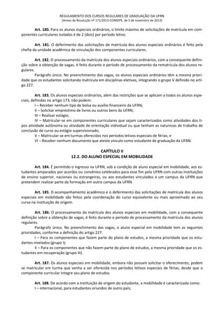 REGULAMENTO DOS CURSOS REGULARES DE GRADUAÇÃO DA UFRN
(Anexo da Resolução nº 171/2013-CONSEPE, de 5 de novembro de 2013)
Art. 180. Para os alunos especiais ordinários, o limite máximo de solicitações de matrícula em com-
ponentes curriculares isolados é de 2 (dois) por período letivo.
Art. 181. O deferimento das solicitações de matrícula dos alunos especiais ordinários é feito pela
chefia da unidade acadêmica de vinculação dos componentes curriculares.
Art. 182. O processamento da matrícula dos alunos especiais ordinários, com a consequente defini-
ção sobre a obtenção de vagas, é feito durante o período de processamento da rematrícula dos alunos re-
gulares.
Parágrafo único. No preenchimento das vagas, os alunos especiais ordinários têm a mesma priori-
dade que os estudantes solicitando matrícula em disciplinas eletivas, integrando o grupo V definido no arti-
go 227.
Art. 183. Os alunos especiais ordinários, além das restrições que se aplicam a todos os alunos espe-
ciais, definidas no artigo 173, não podem:
I – Receber nenhum tipo de bolsa ou auxílio financeiro da UFRN;
II – Solicitar empréstimo de livros ou outros bens da UFRN;
III – Realizar estágio;
IV – Matricular-se em componentes curriculares que sejam caracterizados como atividades dos ti-
pos atividade autônoma ou atividade de orientação individual ou que tenham as naturezas de trabalho de
conclusão de curso ou estágio supervisionado;
V – Matricular-se em turmas oferecidas nos períodos letivos especiais de férias; e
VI – Receber nenhum documento que ateste vínculo como estudante de graduação da UFRN.
CAPÍTULO II
12.2. DO ALUNO ESPECIAL EM MOBILIDADE
Art. 184. É permitido o ingresso na UFRN, sob a condição de aluno especial em mobilidade, aos es-
tudantes amparados por acordos ou convênios celebrados para esse fim pela UFRN com outras instituições
de ensino superior, nacionais ou estrangeiras, ou aos estudantes vinculados a um campus da UFRN que
pretendem realizar parte da formação em outro campus da UFRN.
Art. 185. O acompanhamento acadêmico e o deferimento das solicitações de matrícula dos alunos
especiais em mobilidade são feitos pela coordenação do curso equivalente ou mais aproximado ao seu
curso na instituição de origem.
Art. 186. O processamento da matrícula dos alunos especiais em mobilidade, com a consequente
definição sobre a obtenção de vagas, é feito durante o período de processamento da matrícula dos alunos
regulares.
Parágrafo único. No preenchimento das vagas, o aluno especial em mobilidade tem as seguintes
prioridades, conforme a definição do artigo 227:
I – Para os componentes que fazem parte do plano de estudos, a mesma prioridade que os estu-
dantes nivelados (grupo I);
II – Para os componentes que não fazem parte do plano de estudos, a mesma prioridade que os es-
tudantes em recuperação (grupo III).
Art. 187. Os alunos especiais em mobilidade, embora não possam solicitar o oferecimento, podem
se matricular em turma que venha a ser oferecida nos períodos letivos especiais de férias, desde que o
componente curricular integre seu plano de estudos.
Art. 188. De acordo com a instituição de origem do estudante, a mobilidade é caracterizada como:
I – internacional, para estudantes oriundos de outro país;
 