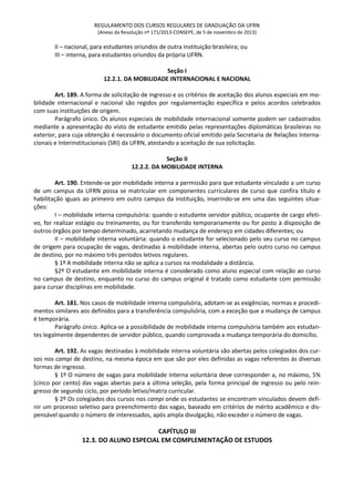 REGULAMENTO DOS CURSOS REGULARES DE GRADUAÇÃO DA UFRN
(Anexo da Resolução nº 171/2013-CONSEPE, de 5 de novembro de 2013)
II – nacional, para estudantes oriundos de outra instituição brasileira; ou
III – interna, para estudantes oriundos da própria UFRN.
Seção I
12.2.1. DA MOBILIDADE INTERNACIONAL E NACIONAL
Art. 189. A forma de solicitação de ingresso e os critérios de aceitação dos alunos especiais em mo-
bilidade internacional e nacional são regidos por regulamentação específica e pelos acordos celebrados
com suas instituições de origem.
Parágrafo único. Os alunos especiais de mobilidade internacional somente podem ser cadastrados
mediante a apresentação do visto de estudante emitido pelas representações diplomáticas brasileiras no
exterior, para cuja obtenção é necessário o documento oficial emitido pela Secretaria de Relações Interna-
cionais e Interinstitucionais (SRI) da UFRN, atestando a aceitação de sua solicitação.
Seção II
12.2.2. DA MOBILIDADE INTERNA
Art. 190. Entende-se por mobilidade interna a permissão para que estudante vinculado a um curso
de um campus da UFRN possa se matricular em componentes curriculares de curso que confira título e
habilitação iguais ao primeiro em outro campus da instituição, inserindo-se em uma das seguintes situa-
ções:
I – mobilidade interna compulsória: quando o estudante servidor público, ocupante de cargo efeti-
vo, for realizar estágio ou treinamento, ou for transferido temporariamente ou for posto à disposição de
outros órgãos por tempo determinado, acarretando mudança de endereço em cidades diferentes; ou
II – mobilidade interna voluntária: quando o estudante for selecionado pelo seu curso no campus
de origem para ocupação de vagas, destinadas à mobilidade interna, abertas pelo outro curso no campus
de destino, por no máximo três períodos letivos regulares.
§ 1º A mobilidade interna não se aplica a cursos na modalidade a distância.
§2º O estudante em mobilidade interna é considerado como aluno especial com relação ao curso
no campus de destino, enquanto no curso do campus original é tratado como estudante com permissão
para cursar disciplinas em mobilidade.
Art. 181. Nos casos de mobilidade interna compulsória, adotam-se as exigências, normas e procedi-
mentos similares aos definidos para a transferência compulsória, com a exceção que a mudança de campus
é temporária.
Parágrafo único. Aplica-se a possibilidade de mobilidade interna compulsória também aos estudan-
tes legalmente dependentes de servidor público, quando comprovada a mudança temporária do domicílio.
Art. 192. As vagas destinadas à mobilidade interna voluntária são abertas pelos colegiados dos cur-
sos nos campi de destino, na mesma época em que são por eles definidas as vagas referentes às diversas
formas de ingresso.
§ 1º O número de vagas para mobilidade interna voluntária deve corresponder a, no máximo, 5%
(cinco por cento) das vagas abertas para a última seleção, pela forma principal de ingresso ou pelo rein-
gresso de segundo ciclo, por período letivo/matriz curricular.
§ 2º Os colegiados dos cursos nos campi onde os estudantes se encontram vinculados devem defi-
nir um processo seletivo para preenchimento das vagas, baseado em critérios de mérito acadêmico e dis-
pensável quando o número de interessados, após ampla divulgação, não exceder o número de vagas.
CAPÍTULO III
12.3. DO ALUNO ESPECIAL EM COMPLEMENTAÇÃO DE ESTUDOS
 