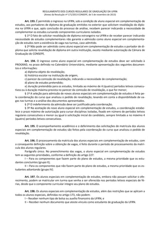 REGULAMENTO DOS CURSOS REGULARES DE GRADUAÇÃO DA UFRN
(Anexo da Resolução nº 171/2013-CONSEPE, de 5 de novembro de 2013)
Art. 193. É permitido o ingresso na UFRN, sob a condição de aluno especial em complementação de
estudos, aos portadores de diploma de graduação emitidos no exterior que solicitam revalidação do diplo-
ma na UFRN e que, após conclusão do processo de análise, recebem parecer indicando a necessidade de
complementar os estudos cursando componentes curriculares isolados.
§ 1º O fato de solicitar revalidação de diploma estrangeiro na UFRN e de receber parecer indicando
necessidade de estudos complementares não garante a admissão como aluno especial em complementa-
ção de estudos nem a existência de vaga nas turmas, caso admitido.
§ 2º Não pode ser admitido como aluno especial em complementação de estudos o portador de di-
ploma que solicita revalidação de diploma em outra instituição, exceto mediante autorização da Câmara de
Graduação do CONSEPE.
Art. 194. O ingresso como aluno especial em complementação de estudos deve ser solicitado à
PROGRAD, no prazo definido no Calendário Universitário, mediante apresentação dos seguintes documen-
tos e informações:
a) diploma objeto da revalidação;
b) histórico escolar na instituição de origem;
c) parecer da comissão de revalidação, indicando a necessidade de complementação;
d) plano de estudos pretendido;
e) duração pretendida para os estudos, limitada ao máximo de 4 (quatro) períodos letivos consecu-
tivos ou à duração máxima prevista no parecer da comissão de revalidação, o que for menor;
§ 1º A seleção para admissão de novos alunos especiais em complementação de estudos é feita pe-
la coordenação do curso que analisou o pedido de revalidação, levando em conta a disponibilidade de va-
gas nas turmas e a análise dos documentos apresentados.
§ 2º O indeferimento da admissão deve ser justificado pela coordenação.
§ 3º Na aceitação do novo aluno especial em complementação de estudos, a coordenação estabe-
lece o prazo máximo de autorização para cursar disciplinas isoladas, fixado em número de períodos letivos
regulares consecutivos e menor ou igual à solicitação inicial do candidato, sempre limitado a no máximo 4
(quatro) períodos letivos consecutivos.
Art. 195. O acompanhamento acadêmico e o deferimento das solicitações de matrícula dos alunos
especiais em complementação de estudos são feitos pela coordenação do curso que analisou o pedido de
revalidação.
Art. 196. O processamento da matrícula dos alunos especiais em complementação de estudos, com
a consequente definição sobre a obtenção de vagas, é feito durante o período de processamento da matrí-
cula dos alunos regulares.
Parágrafo único. No preenchimento das vagas, o aluno especial em complementação de estudos
tem as seguintes prioridades, conforme a definição do artigo 227:
I – Para os componentes que fazem parte do plano de estudos, a mesma prioridade que os estu-
dantes concluintes (grupo II);
II – Para os componentes que não fazem parte do plano de estudos, a mesma prioridade que os es-
tudantes adiantando (grupo IV).
Art. 197. Os alunos especiais em complementação de estudos, embora não possam solicitar o ofe-
recimento, podem se matricular em turma que venha a ser oferecida nos períodos letivos especiais de fé-
rias, desde que o componente curricular integre seu plano de estudos.
Art. 198. Os alunos especiais em complementação de estudos, além das restrições que se aplicam a
todos os alunos especiais, definidas no artigo 173, não podem:
I – Receber nenhum tipo de bolsa ou auxílio financeiro da UFRN; e
II – Receber nenhum documento que ateste vínculo como estudante de graduação da UFRN.
 