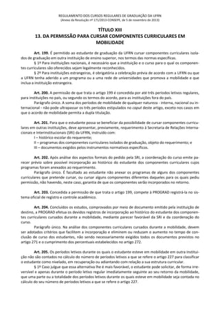 REGULAMENTO DOS CURSOS REGULARES DE GRADUAÇÃO DA UFRN
(Anexo da Resolução nº 171/2013-CONSEPE, de 5 de novembro de 2013)
TÍTULO XIII
13. DA PERMISSÃO PARA CURSAR COMPONENTES CURRICULARES EM
MOBILIDADE
Art. 199. É permitido ao estudante de graduação da UFRN cursar componentes curriculares isola-
dos de graduação em outra instituição de ensino superior, nos termos das normas específicas.
§ 1º Para instituições nacionais, é necessário que a instituição e o curso para o qual os componen-
tes curriculares são oferecidos sejam legalmente reconhecidos.
§ 2º Para instituições estrangeiras, é obrigatória a celebração prévia de acordo com a UFRN ou que
a UFRN tenha aderido a um programa ou a uma rede de universidades que promova a mobilidade e que
inclua a instituição estrangeira.
Art. 200. A permissão de que trata o artigo 199 é concedida por até três períodos letivos regulares,
para instituições no país, ou segundo os termos do acordo, para as instituições fora do país.
Parágrafo único. A soma dos períodos de mobilidade de qualquer natureza - interna, nacional ou in-
ternacional - não pode ultrapassar os três períodos estipulados no caput deste artigo, exceto nos casos em
que o acordo de mobilidade permita a dupla titulação.
Art. 201. Para que o estudante possa se beneficiar da possibilidade de cursar componentes curricu-
lares em outras instituições, deve apresentar, previamente, requerimento à Secretaria de Relações Interna-
cionais e Interinstitucionais (SRI) da UFRN, instruído com:
I – histórico escolar do requerente;
II – programas dos componentes curriculares isolados de graduação, objeto do requerimento; e
III – documentos exigidos pelos instrumentos normativos específicos.
Art. 202. Após análise dos aspectos formais do pedido pela SRI, a coordenação do curso emite pa-
recer prévio sobre possível incorporação ao histórico do estudante dos componentes curriculares cujos
programas foram anexados ao requerimento.
Parágrafo único. É facultado ao estudante não anexar os programas de alguns dos componentes
curriculares que pretende cursar, ou cursar alguns componentes diferentes daqueles para os quais pediu
permissão, não havendo, neste caso, garantia de que os componentes serão incorporados no retorno.
Art. 203. Concedida a permissão de que trata o artigo 199, compete à PROGRAD registrá-la no sis-
tema oficial de registro e controle acadêmico.
Art. 204. Concluídos os estudos, comprovados por meio de documento emitido pela instituição de
destino, a PROGRAD efetua os devidos registros de incorporação ao histórico do estudante dos componen-
tes curriculares cursados durante a mobilidade, mediante parecer favorável da SRI e da coordenação do
curso.
Parágrafo único. Na análise dos componentes curriculares cursados durante a mobilidade, devem
ser adotados critérios que facilitem a incorporação e eliminem ou reduzam o aumento no tempo de con-
clusão de curso dos estudantes, não sendo necessariamente exigidos todos os documentos previstos no
artigo 271 e o cumprimento dos percentuais estabelecidos no artigo 272.
Art. 205. Os períodos letivos durante os quais o estudante esteve em mobilidade em outra institui-
ção não são contados no cálculo do número de períodos letivos a que se refere o artigo 227 para classificar
o estudante como nivelado, em recuperação ou adiantando com relação a sua estrutura curricular.
§ 1º Caso julgue que essa alternativa lhe é mais favorável, o estudante pode solicitar, de forma irre-
versível e apenas durante o período letivo regular imediatamente seguinte ao seu retorno da mobilidade,
que uma parte ou a totalidade dos períodos letivos durante os quais esteve em mobilidade seja contada no
cálculo do seu número de períodos letivos a que se refere o artigo 227.
 