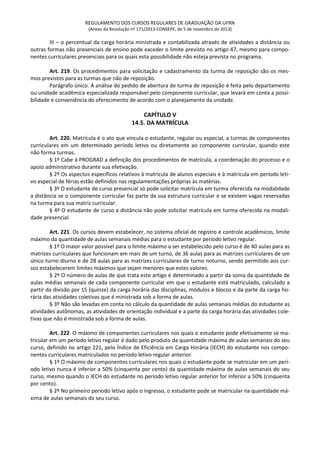 REGULAMENTO DOS CURSOS REGULARES DE GRADUAÇÃO DA UFRN
(Anexo da Resolução nº 171/2013-CONSEPE, de 5 de novembro de 2013)
III – o percentual da carga horária ministrada e contabilizada através de atividades a distância ou
outras formas não presenciais de ensino pode exceder o limite previsto no artigo 47, mesmo para compo-
nentes curriculares presenciais para os quais esta possibilidade não esteja prevista no programa.
Art. 219. Os procedimentos para solicitação e cadastramento da turma de reposição são os mes-
mos previstos para as turmas que não de reposição.
Parágrafo único. A análise do pedido de abertura de turma de reposição é feita pelo departamento
ou unidade acadêmica especializada responsável pelo componente curricular, que levará em conta a possi-
bilidade e conveniência do oferecimento de acordo com o planejamento da unidade.
CAPÍTULO V
14.5. DA MATRÍCULA
Art. 220. Matrícula é o ato que vincula o estudante, regular ou especial, a turmas de componentes
curriculares em um determinado período letivo ou diretamente ao componente curricular, quando este
não forma turmas.
§ 1º Cabe à PROGRAD a definição dos procedimentos de matrícula, a coordenação do processo e o
apoio administrativo durante sua efetivação.
§ 2º Os aspectos específicos relativos à matrícula de alunos especiais e à matrícula em período leti-
vo especial de férias estão definidos nas regulamentações próprias às matérias.
§ 3º O estudante de curso presencial só pode solicitar matrícula em turma oferecida na modalidade
a distância se o componente curricular faz parte da sua estrutura curricular e se existem vagas reservadas
na turma para sua matriz curricular.
§ 4º O estudante de curso a distância não pode solicitar matrícula em turma oferecida na modali-
dade presencial.
Art. 221. Os cursos devem estabelecer, no sistema oficial de registro e controle acadêmicos, limite
máximo da quantidade de aulas semanais médias para o estudante por período letivo regular.
§ 1º O maior valor possível para o limite máximo a ser estabelecido pelo curso é de 40 aulas para as
matrizes curriculares que funcionam em mais de um turno, de 36 aulas para as matrizes curriculares de um
único turno diurno e de 28 aulas para as matrizes curriculares de turno noturno, sendo permitido aos cur-
sos estabelecerem limites máximos que sejam menores que estes valores.
§ 2º O número de aulas de que trata este artigo é determinado a partir da soma da quantidade de
aulas médias semanais de cada componente curricular em que o estudante está matriculado, calculado a
partir da divisão por 15 (quinze) da carga horária das disciplinas, módulos e blocos e da parte da carga ho-
rária das atividades coletivas que é ministrada sob a forma de aulas.
§ 3º Não são levadas em conta no cálculo da quantidade de aulas semanais médias do estudante as
atividades autônomas, as atividades de orientação individual e a parte da carga horária das atividades cole-
tivas que não é ministrada sob a forma de aulas.
Art. 222. O máximo de componentes curriculares nos quais o estudante pode efetivamente se ma-
tricular em um período letivo regular é dado pelo produto da quantidade máxima de aulas semanais do seu
curso, definido no artigo 221, pelo Índice de Eficiência em Carga Horária (IECH) do estudante nos compo-
nentes curriculares matriculados no período letivo regular anterior.
§ 1º O máximo de componentes curriculares nos quais o estudante pode se matricular em um perí-
odo letivo nunca é inferior a 50% (cinquenta por cento) da quantidade máxima de aulas semanais do seu
curso, mesmo quando o IECH do estudante no período letivo regular anterior for inferior a 50% (cinquenta
por cento).
§ 2º No primeiro período letivo após o ingresso, o estudante pode se matricular na quantidade má-
xima de aulas semanais do seu curso.
 