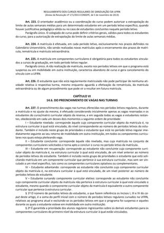 REGULAMENTO DOS CURSOS REGULARES DE GRADUAÇÃO DA UFRN
(Anexo da Resolução nº 171/2013-CONSEPE, de 5 de novembro de 2013)
Art. 223. O orientador acadêmico ou a coordenação do curso podem autorizar a extrapolação do
limite de aulas semanais médias para um determinado estudante em um período letivo específico, quando
houver justificativa pedagógica válida ou no caso de estudantes concluintes naquele período letivo.
Parágrafo único. O colegiado de curso pode definir critérios gerais, válidos para todos os estudantes
do curso, para a autorização de extrapolação do limite de aulas semanais médias.
Art. 224. A matrícula é efetuada, em cada período letivo, exclusivamente nos prazos definidos no
Calendário Universitário, não sendo realizadas novas matrículas após o encerramento dos prazos de matrí-
cula, rematrícula e matrícula extraordinária.
Art. 225. A matrícula em componentes curriculares é obrigatória para todos os estudantes vincula-
dos a cursos de graduação, em todo período letivo regular.
Parágrafo único. A não realização de matrícula, exceto nos períodos letivos em que o programa está
suspenso ou em mobilidade em outra instituição, caracteriza abandono de curso e gera cancelamento do
vínculo com a UFRN.
Art. 226. O estudante que não está regularmente matriculado não pode participar de nenhuma ati-
vidade relativa à respectiva turma, mesmo enquanto aguarda a efetivação da rematrícula, da matrícula
extraordinária ou de algum procedimento que pode vir a resultar em futura matrícula.
CAPÍTULO VI
14.6. DO PREENCHIMENTO DE VAGAS NAS TURMAS
Art. 227. O preenchimento das vagas nas turmas oferecidas nos períodos letivos regulares, durante
a matrícula e no ajuste da mesma, é efetuado considerando inicialmente apenas as vagas reservadas e os
estudantes do curso/matriz curricular objeto da reserva, e em seguida todas as vagas e estudantes restan-
tes, obedecendo em cada um desses dois momentos a seguinte ordem de prioridade:
I – Estudante nivelado: corresponde àquele cujo componente curricular objeto da matrícula é, na
estrutura curricular à qual está vinculado, do nível correspondente ao número de períodos letivos do estu-
dante. Também é incluído neste grupo de prioridades o estudante que está no período letivo regular ime-
diatamente seguinte ao seu retorno de mobilidade em outra instituição, em todos os componentes curricu-
lares nos quais esteja pleiteando vaga.
II – Estudante concluinte: corresponde àquele não nivelado, mas cuja matrícula no conjunto de
componentes curriculares solicitados o torna apto a concluir o curso no período letivo da matrícula.
III – Estudante em recuperação: corresponde ao estudante não concluinte cujo componente curri-
cular objeto da matrícula é, na estrutura curricular à qual está vinculado, de um nível anterior ao número
de períodos letivos do estudante. Também é incluído neste grupo de prioridades o estudante que está soli-
citando matrícula em um componente curricular que pertence à sua estrutura curricular, mas sem ser vin-
culado a um nível específico, tais como os componentes curriculares optativos ou complementares.
IV – Estudante adiantando: corresponde ao estudante não concluinte cujo componente curricular
objeto da matrícula é, na estrutura curricular à qual está vinculado, de um nível posterior ao número de
períodos letivos do estudante.
V – Estudante cursando componente curricular eletivo: corresponde ao estudante não concluinte
cujo componente curricular objeto da matrícula não pertence à estrutura curricular à qual está vinculado o
estudante, mesmo quando o componente curricular objeto da matrícula é equivalente a outro componente
curricular que pertence à estrutura curricular.
§ 1º O número de períodos letivos do estudante, a que fazem referência os Incisos I, III e IV do ca-
put deste artigo, é a soma do perfil inicial com o número de períodos letivos regulares cursados na UFRN,
relativos ao programa atual e excluindo-se os períodos letivos em que o programa foi suspenso e aqueles
durante os quais o estudante esteve em mobilidade em outra instituição.
§ 2º É garantida a prioridade dos alunos regulares ingressantes sobre os demais estudantes para os
componentes curriculares do primeiro nível da estrutura curricular à qual estão vinculados.
 