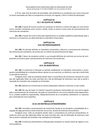 REGULAMENTO DOS CURSOS REGULARES DE GRADUAÇÃO DA UFRN
(Anexo da Resolução nº 171/2013-CONSEPE, de 5 de novembro de 2013)
§ 3º Em cada nível da ordem de prioridades, têm preferência os estudantes que nunca trancaram
ou foram reprovados por falta no componente curricular; em seguida, o IEA é o critério de desempate.
CAPÍTULO VII
14.7. DO AJUSTE DE TURMAS
Art. 228. O ajuste de turmas consiste em aumentar ou diminuir o número de vagas em uma mesma
turma, transferir estudantes entre turmas e dividir, fundir ou excluir turmas antes do processamento das
matrículas dos estudantes.
Art. 229. O ajuste de turma é feito pelo departamento ou unidade acadêmica especializada após a
matrícula e a rematrícula, em datas definidas no Calendário Universitário.
CAPÍTULO VIII
14.8. DO PROCESSAMENTO
Art. 230. Em período definido no Calendário Universitário, efetua-se o processamento eletrônico
das matrículas dos estudantes, de acordo com os critérios de preenchimento de vagas.
Art. 231. É dever do estudante conferir a sua situação definitiva de matrícula nas turmas de com-
ponentes curriculares após o processamento da matrícula e da rematrícula.
CAPÍTULO IX
14.9. DA REMATRÍCULA
Art. 232. A rematrícula é efetuada no período estabelecido no Calendário Universitário e corres-
ponde à possibilidade de o estudante efetuar ajustes na sua matrícula, ou efetivá-la, caso não a tenha feito
no período de matrícula.
Parágrafo único. Cabe ao estudante decidir sobre a conveniência da rematrícula, levando em conta
que são registradas faltas nas aulas ocorridas até o dia da efetivação da matrícula e que não se prevê a
reposição do conteúdo e das avaliações já ministradas.
Art. 233. Aplicam-se à rematrícula as mesmas disposições relativas à matrícula, no que couber.
Art. 234. No caso de haver no máximo 4 (quatro) estudantes matriculados em uma turma regular
após o processamento da rematrícula, ela pode ser convertida em uma turma específica pelo departamen-
to ou unidade acadêmica especializada, independentemente de os estudantes satisfazerem os requisitos
para solicitação de turma específica.
CAPÍTULO X
14.10. DA MATRÍCULA EXTRAORDINÁRIA
Art. 235. Concluído o processamento da rematrícula, faculta-se ao estudante a possibilidade de o-
cupação de vagas porventura ainda existentes nas turmas, através da matrícula extraordinária.
Parágrafo único. Cabe ao estudante decidir sobre a conveniência da matrícula extraordinária, le-
vando em conta que são registradas faltas nas aulas ocorridas até o dia da efetivação da matrícula e que
não se prevê a reposição do conteúdo e das avaliações já ministradas.
Art. 236. A matrícula extraordinária é efetuada pelo estudante no sistema oficial de registro e con-
trole acadêmico.
 