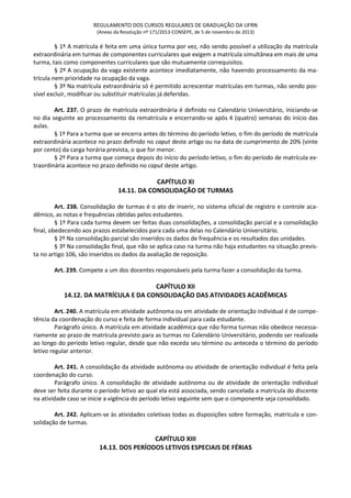 REGULAMENTO DOS CURSOS REGULARES DE GRADUAÇÃO DA UFRN
(Anexo da Resolução nº 171/2013-CONSEPE, de 5 de novembro de 2013)
§ 1º A matrícula é feita em uma única turma por vez, não sendo possível a utilização da matrícula
extraordinária em turmas de componentes curriculares que exigem a matrícula simultânea em mais de uma
turma, tais como componentes curriculares que são mutuamente correquisitos.
§ 2º A ocupação da vaga existente acontece imediatamente, não havendo processamento da ma-
trícula nem prioridade na ocupação da vaga.
§ 3º Na matrícula extraordinária só é permitido acrescentar matrículas em turmas, não sendo pos-
sível excluir, modificar ou substituir matrículas já deferidas.
Art. 237. O prazo de matrícula extraordinária é definido no Calendário Universitário, iniciando-se
no dia seguinte ao processamento da rematrícula e encerrando-se após 4 (quatro) semanas do início das
aulas.
§ 1º Para a turma que se encerra antes do término do período letivo, o fim do período de matrícula
extraordinária acontece no prazo definido no caput deste artigo ou na data de cumprimento de 20% (vinte
por cento) da carga horária prevista, o que for menor.
§ 2º Para a turma que começa depois do início do período letivo, o fim do período de matrícula ex-
traordinária acontece no prazo definido no caput deste artigo.
CAPÍTULO XI
14.11. DA CONSOLIDAÇÃO DE TURMAS
Art. 238. Consolidação de turmas é o ato de inserir, no sistema oficial de registro e controle aca-
dêmico, as notas e frequências obtidas pelos estudantes.
§ 1º Para cada turma devem ser feitas duas consolidações, a consolidação parcial e a consolidação
final, obedecendo aos prazos estabelecidos para cada uma delas no Calendário Universitário.
§ 2º Na consolidação parcial são inseridos os dados de frequência e os resultados das unidades.
§ 3º Na consolidação final, que não se aplica caso na turma não haja estudantes na situação previs-
ta no artigo 106, são inseridos os dados da avaliação de reposição.
Art. 239. Compete a um dos docentes responsáveis pela turma fazer a consolidação da turma.
CAPÍTULO XII
14.12. DA MATRÍCULA E DA CONSOLIDAÇÃO DAS ATIVIDADES ACADÊMICAS
Art. 240. A matrícula em atividade autônoma ou em atividade de orientação individual é de compe-
tência da coordenação do curso e feita de forma individual para cada estudante.
Parágrafo único. A matrícula em atividade acadêmica que não forma turmas não obedece necessa-
riamente ao prazo de matrícula previsto para as turmas no Calendário Universitário, podendo ser realizada
ao longo do período letivo regular, desde que não exceda seu término ou anteceda o término do período
letivo regular anterior.
Art. 241. A consolidação da atividade autônoma ou atividade de orientação individual é feita pela
coordenação do curso.
Parágrafo único. A consolidação de atividade autônoma ou de atividade de orientação individual
deve ser feita durante o período letivo ao qual ela está associada, sendo cancelada a matrícula do discente
na atividade caso se inicie a vigência do período letivo seguinte sem que o componente seja consolidado.
Art. 242. Aplicam-se às atividades coletivas todas as disposições sobre formação, matrícula e con-
solidação de turmas.
CAPÍTULO XIII
14.13. DOS PERÍODOS LETIVOS ESPECIAIS DE FÉRIAS
 