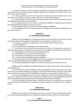 REGULAMENTO DOS CURSOS REGULARES DE GRADUAÇÃO DA UFRN
(Anexo da Resolução nº 171/2013-CONSEPE, de 5 de novembro de 2013)
II – suspenso, quando se acha em processo de desativação, não tendo disponibilizado vagas iniciais
nos dois últimos anos, mantendo apenas atividades acadêmicas que propiciem a conclusão para os estu-
dantes ativos nele cadastrados;
III – inativo, quando deixou de oferecer vagas iniciais e não possui nenhum estudante ativo no ano
de referência, mas pode ser reativado a qualquer momento, a critério da instituição; ou
IV – extinto, quando não oferece novas vagas para qualquer processo seletivo, não possui nenhum
estudante ativo cadastrado e não será reativado.
§ 1º A situação relativa ao inciso II deve ser decidida pelo CONSEPE, mediante proposta aprovada
pelo órgão colegiado da unidade à qual pertença o curso.
§ 2º As situações relativas aos incisos III e IV são decididas pelo CONSEPE.
§ 3º Aos estudantes dos cursos suspensos devem ser asseguradas as condições indispensáveis para
que possam concluí-lo.
CAPÍTULO II
3.2. DO PROJETO PEDAGÓGICO
Art. 14. O projeto pedagógico é o planejamento estrutural e funcional de um curso, dentro do qual
são tratados, além de outros aspectos imprescindíveis à sua realização, os seguintes temas:
I – O contexto, a justificativa, os objetivos e os compromissos éticos e sociais do curso;
II – O perfil do egresso;
III – As competências e as habilidades a serem desenvolvidas;
IV – A estrutura curricular, destacando os conteúdos curriculares, os componentes curriculares e a
descrição, quando couber, do trabalho de conclusão de curso, do estágio e das atividades complementares;
V – A metodologia a ser adotada para a execução da proposta;
VI – A infraestrutura e os recursos humanos necessários;
VII – A sistemática da avaliação do ensino-aprendizagem; e
VIII – Os mecanismos de avaliação do projeto pedagógico.
§ 1º Na elaboração do projeto pedagógico, devem ser considerados as Diretrizes Curriculares Na-
cionais e os parâmetros definidos por este Regulamento e pela PROGRAD.
§ 2º O projeto pedagógico deve explicitar a inclusão da pesquisa e/ou da extensão no curso.
Art. 15. O projeto pedagógico é condição indispensável à criação, estruturação e funcionamento do
curso de graduação.
§ 1º A aprovação do projeto pedagógico é feita pelo colegiado do curso, caso já exista, pelo conse-
lho do centro ou unidade acadêmica de vinculação e pela Câmara de Graduação e pelo pleno do Conselho
Superior de Ensino, Pesquisa e Extensão (CONSEPE), em conjunto com a aprovação da criação do curso.
§ 2º O projeto pedagógico é passível de ajustes, sempre que a dinâmica da formação proposta pelo
curso assim o exigir, devendo o ajuste ser aprovado pelo colegiado do curso e pela PROGRAD, que decidirá
sobre a necessidade de aprovação pela Câmara de Graduação ou pelo pleno do CONSEPE.
§ 3º As modificações que alteram apenas a estrutura curricular ou os componentes curriculares do
curso têm instâncias de deliberação e procedimentos próprios, definidos nos artigos 29 ou 41, respectiva-
mente.
CAPÍTULO IV
3.4. DA MATRIZ CURRICULAR
Art. 16. Cada curso pode ser oferecido em mais de um turno e/ou mais de uma habilitação ou ênfa-
se, sendo que cada combinação de turno e habilitação ou ênfase constitui uma matriz curricular distinta.
Seção I
3.4.1. DO TURNO DE FUNCIONAMENTO
 