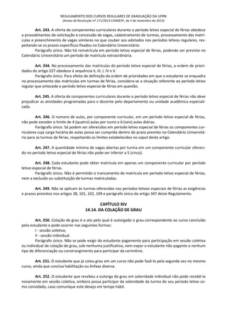 REGULAMENTO DOS CURSOS REGULARES DE GRADUAÇÃO DA UFRN
(Anexo da Resolução nº 171/2013-CONSEPE, de 5 de novembro de 2013)
Art. 243. A oferta de componentes curriculares durante o período letivo especial de férias obedece
a procedimentos de solicitação e concessão de vagas, cadastramento de turmas, processamento das matrí-
culas e preenchimento de vagas similares no que couber aos adotados nos períodos letivos regulares, res-
peitando-se os prazos específicos fixados no Calendário Universitário.
Parágrafo único. Não há rematrícula em período letivo especial de férias, podendo ser previsto no
Calendário Universitário um período de matrícula extraordinária.
Art. 244. No processamento das matrículas do período letivo especial de férias, a ordem de priori-
dades do artigo 227 obedece à sequência II, III, I, IV e V.
Parágrafo único. Para efeito de definição da ordem de prioridades em que o estudante se enquadra
no processamento das matrículas em turmas de férias, considera-se a situação referente ao período letivo
regular que antecede o período letivo especial de férias em questão.
Art. 245. A oferta de componentes curriculares durante o período letivo especial de férias não deve
prejudicar as atividades programadas para o docente pelo departamento ou unidade acadêmica especiali-
zada.
Art. 246. O número de aulas, por componente curricular, em um período letivo especial de férias,
não pode exceder o limite de 4 (quatro) aulas por turno e 6 (seis) aulas diárias.
Parágrafo único. Só podem ser oferecidos em período letivo especial de férias os componentes cur-
riculares cuja carga horária de aulas possa ser cumprida dentro do prazo previsto no Calendário Universitá-
rio para as turmas de férias, respeitando os limites estabelecidos no caput deste artigo.
Art. 247. A quantidade mínima de vagas abertas por turma em um componente curricular ofereci-
do no período letivo especial de férias não pode ser inferior a 5 (cinco).
Art. 248. Cada estudante pode obter matrícula em apenas um componente curricular por período
letivo especial de férias.
Parágrafo único. Não é permitido o trancamento de matrícula em período letivo especial de férias,
nem a exclusão ou substituição de turmas matriculadas.
Art. 249. Não se aplicam às turmas oferecidas nos períodos letivos especiais de férias as exigências
e prazos previstos nos artigos 38, 101, 102, 109 e parágrafo único do artigo 347 deste Regulamento.
CAPÍTULO XIV
14.14. DA COLAÇÃO DE GRAU
Art. 250. Colação de grau é o ato pelo qual é outorgado o grau correspondente ao curso concluído
pelo estudante e pode ocorrer nas seguintes formas:
I - sessão coletiva;
II - sessão individual.
Parágrafo único. Não se pode exigir do estudante pagamento para participação em sessão coletiva
ou individual de colação de grau, sob nenhuma justificativa, nem expor o estudante não pagante a nenhum
tipo de diferenciação ou constrangimento para participar da cerimônia.
Art. 251. O estudante que já colou grau em um curso não pode fazê-lo pela segunda vez no mesmo
curso, ainda que conclua habilitação ou ênfase diversa.
Art. 252. O estudante que recebeu a outorga do grau em solenidade individual não pode recebê-la
novamente em sessão coletiva, embora possa participar da solenidade da turma do seu período letivo co-
mo convidado, caso comunique este desejo em tempo hábil.
 