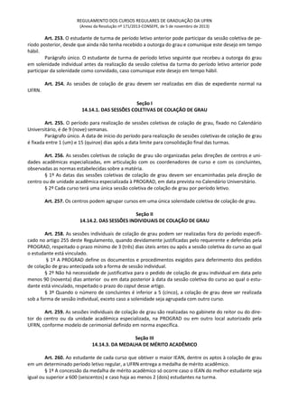 REGULAMENTO DOS CURSOS REGULARES DE GRADUAÇÃO DA UFRN
(Anexo da Resolução nº 171/2013-CONSEPE, de 5 de novembro de 2013)
Art. 253. O estudante de turma de período letivo anterior pode participar da sessão coletiva de pe-
ríodo posterior, desde que ainda não tenha recebido a outorga do grau e comunique este desejo em tempo
hábil.
Parágrafo único. O estudante de turma de período letivo seguinte que recebeu a outorga do grau
em solenidade individual antes da realização da sessão coletiva da turma do período letivo anterior pode
participar da solenidade como convidado, caso comunique este desejo em tempo hábil.
Art. 254. As sessões de colação de grau devem ser realizadas em dias de expediente normal na
UFRN.
Seção I
14.14.1. DAS SESSÕES COLETIVAS DE COLAÇÃO DE GRAU
Art. 255. O período para realização de sessões coletivas de colação de grau, fixado no Calendário
Universitário, é de 9 (nove) semanas.
Parágrafo único. A data de início do período para realização de sessões coletivas de colação de grau
é fixada entre 1 (um) e 15 (quinze) dias após a data limite para consolidação final das turmas.
Art. 256. As sessões coletivas de colação de grau são organizadas pelas direções de centros e uni-
dades acadêmicas especializadas, em articulação com os coordenadores de curso e com os concluintes,
observadas as normas estabelecidas sobre a matéria.
§ 1º As datas das sessões coletivas de colação de grau devem ser encaminhadas pela direção de
centro ou de unidade acadêmica especializada à PROGRAD, em data prevista no Calendário Universitário.
§ 2º Cada curso terá uma única sessão coletiva de colação de grau por período letivo.
Art. 257. Os centros podem agrupar cursos em uma única solenidade coletiva de colação de grau.
Seção II
14.14.2. DAS SESSÕES INDIVIDUAIS DE COLAÇÃO DE GRAU
Art. 258. As sessões individuais de colação de grau podem ser realizadas fora do período especifi-
cado no artigo 255 deste Regulamento, quando devidamente justificadas pelo requerente e deferidas pela
PROGRAD, respeitado o prazo mínimo de 3 (três) dias úteis antes ou após a sessão coletiva do curso ao qual
o estudante está vinculado.
§ 1º A PROGRAD define os documentos e procedimentos exigidos para deferimento dos pedidos
de colação de grau antecipada sob a forma de sessão individual.
§ 2º Não há necessidade de justificativa para o pedido de colação de grau individual em data pelo
menos 90 (noventa) dias anterior ou em data posterior à data da sessão coletiva do curso ao qual o estu-
dante está vinculado, respeitado o prazo do caput desse artigo.
§ 3º Quando o número de concluintes é inferior a 5 (cinco), a colação de grau deve ser realizada
sob a forma de sessão individual, exceto caso a solenidade seja agrupada com outro curso.
Art. 259. As sessões individuais de colação de grau são realizadas no gabinete do reitor ou do dire-
tor do centro ou da unidade acadêmica especializada, na PROGRAD ou em outro local autorizado pela
UFRN, conforme modelo de cerimonial definido em norma específica.
Seção III
14.14.3. DA MEDALHA DE MÉRITO ACADÊMICO
Art. 260. Ao estudante de cada curso que obtiver o maior IEAN, dentre os aptos à colação de grau
em um determinado período letivo regular, a UFRN entrega a medalha de mérito acadêmico.
§ 1º A concessão da medalha de mérito acadêmico só ocorre caso o IEAN do melhor estudante seja
igual ou superior a 600 (seiscentos) e caso haja ao menos 2 (dois) estudantes na turma.
 