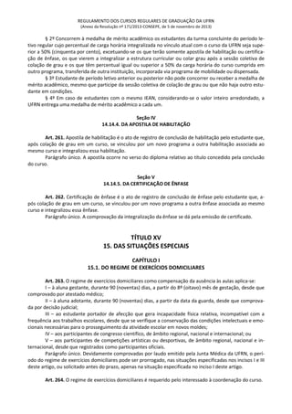 REGULAMENTO DOS CURSOS REGULARES DE GRADUAÇÃO DA UFRN
(Anexo da Resolução nº 171/2013-CONSEPE, de 5 de novembro de 2013)
§ 2º Concorrem à medalha de mérito acadêmico os estudantes da turma concluinte do período le-
tivo regular cujo percentual de carga horária integralizada no vínculo atual com o curso da UFRN seja supe-
rior a 50% (cinquenta por cento), excetuando-se os que terão somente apostila de habilitação ou certifica-
ção de ênfase, os que vierem a integralizar a estrutura curricular ou colar grau após a sessão coletiva de
colação de grau e os que têm percentual igual ou superior a 50% da carga horária do curso cumprida em
outro programa, transferida de outra instituição, incorporada via programa de mobilidade ou dispensada.
§ 3º Estudante de período letivo anterior ou posterior não pode concorrer ou receber a medalha de
mérito acadêmico, mesmo que participe da sessão coletiva de colação de grau ou que não haja outro estu-
dante em condições.
§ 4º Em caso de estudantes com o mesmo IEAN, considerando-se o valor inteiro arredondado, a
UFRN entrega uma medalha de mérito acadêmico a cada um.
Seção IV
14.14.4. DA APOSTILA DE HABILITAÇÃO
Art. 261. Apostila de habilitação é o ato de registro de conclusão de habilitação pelo estudante que,
após colação de grau em um curso, se vinculou por um novo programa a outra habilitação associada ao
mesmo curso e integralizou essa habilitação.
Parágrafo único. A apostila ocorre no verso do diploma relativo ao título concedido pela conclusão
do curso.
Seção V
14.14.5. DA CERTIFICAÇÃO DE ÊNFASE
Art. 262. Certificação de ênfase é o ato de registro de conclusão de ênfase pelo estudante que, a-
pós colação de grau em um curso, se vinculou por um novo programa a outra ênfase associada ao mesmo
curso e integralizou essa ênfase.
Parágrafo único. A comprovação da integralização da ênfase se dá pela emissão de certificado.
TÍTULO XV
15. DAS SITUAÇÕES ESPECIAIS
CAPÍTULO I
15.1. DO REGIME DE EXERCÍCIOS DOMICILIARES
Art. 263. O regime de exercícios domiciliares como compensação da ausência às aulas aplica-se:
I – à aluna gestante, durante 90 (noventas) dias, a partir do 8º (oitavo) mês de gestação, desde que
comprovado por atestado médico;
II – à aluna adotante, durante 90 (noventas) dias, a partir da data da guarda, desde que comprova-
da por decisão judicial;
III – ao estudante portador de afecção que gera incapacidade física relativa, incompatível com a
frequência aos trabalhos escolares, desde que se verifique a conservação das condições intelectuais e emo-
cionais necessárias para o prosseguimento da atividade escolar em novos moldes;
IV – aos participantes de congresso científico, de âmbito regional, nacional e internacional; ou
V – aos participantes de competições artísticas ou desportivas, de âmbito regional, nacional e in-
ternacional, desde que registrados como participantes oficiais.
Parágrafo único. Devidamente comprovadas por laudo emitido pela Junta Médica da UFRN, o perí-
odo do regime de exercícios domiciliares pode ser prorrogado, nas situações especificadas nos incisos I e III
deste artigo, ou solicitado antes do prazo, apenas na situação especificada no inciso I deste artigo.
Art. 264. O regime de exercícios domiciliares é requerido pelo interessado à coordenação do curso.
 