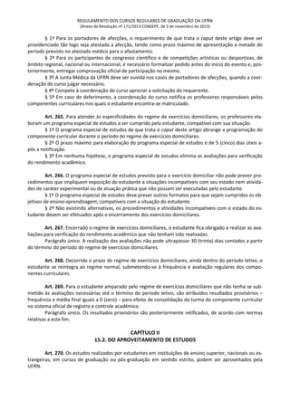 REGULAMENTO DOS CURSOS REGULARES DE GRADUAÇÃO DA UFRN
(Anexo da Resolução nº 171/2013-CONSEPE, de 5 de novembro de 2013)
§ 1º Para os portadores de afecções, o requerimento de que trata o caput deste artigo deve ser
providenciado tão logo seja atestada a afecção, tendo como prazo máximo de apresentação a metade do
período previsto no atestado médico para o afastamento.
§ 2º Para os participantes de congresso científico e de competições artísticas ou desportivas, de
âmbito regional, nacional ou internacional, é necessário formalizar pedido antes do início do evento e, pos-
teriormente, entregar comprovação oficial de participação no mesmo.
§ 3º A Junta Médica da UFRN deve ser ouvida nos casos de portadores de afecções, quando a coor-
denação do curso julgar necessário.
§ 4º Compete à coordenação do curso apreciar a solicitação do requerente.
§ 5º Em caso de deferimento, a coordenação do curso notifica os professores responsáveis pelos
componentes curriculares nos quais o estudante encontra-se matriculado.
Art. 265. Para atender às especificidades do regime de exercícios domiciliares, os professores ela-
boram um programa especial de estudos a ser cumprido pelo estudante, compatível com sua situação.
§ 1º O programa especial de estudos de que trata o caput deste artigo abrange a programação do
componente curricular durante o período do regime de exercícios domiciliares.
§ 2º O prazo máximo para elaboração do programa especial de estudos é de 5 (cinco) dias úteis a-
pós a notificação.
§ 3º Em nenhuma hipótese, o programa especial de estudos elimina as avaliações para verificação
do rendimento acadêmico.
Art. 266. O programa especial de estudos previsto para o exercício domiciliar não pode prever pro-
cedimentos que impliquem exposição do estudante a situações incompatíveis com seu estado nem ativida-
des de caráter experimental ou de atuação prática que não possam ser executadas pelo estudante.
§ 1º O programa especial de estudos deve prever outros formatos para que sejam cumpridos os ob-
jetivos de ensino-aprendizagem, compatíveis com a situação do estudante.
§ 2º Não existindo alternativas, os procedimentos e atividades incompatíveis com o estado do es-
tudante devem ser efetuados após o encerramento dos exercícios domiciliares.
Art. 267. Encerrado o regime de exercícios domiciliares, o estudante fica obrigado a realizar as ava-
liações para verificação do rendimento acadêmico que não tenham sido realizadas.
Parágrafo único. A realização das avaliações não pode ultrapassar 30 (trinta) dias contados a partir
do término do período do regime de exercícios domiciliares.
Art. 268. Decorrido o prazo do regime de exercícios domiciliares, ainda dentro do período letivo, o
estudante se reintegra ao regime normal, submetendo-se à frequência e avaliação regulares dos compo-
nentes curriculares.
Art. 269. Para o estudante amparado pelo regime de exercícios domiciliares que não tenha se sub-
metido às avaliações necessárias até o término do período letivo, são atribuídos resultados provisórios –
frequência e média final iguais a 0 (zero) – para efeito de consolidação da turma do componente curricular
no sistema oficial de registro e controle acadêmico.
Parágrafo único. Os resultados provisórios são posteriormente retificados, de acordo com normas
relativas a este fim.
CAPÍTULO II
15.2. DO APROVEITAMENTO DE ESTUDOS
Art. 270. Os estudos realizados por estudantes em instituições de ensino superior, nacionais ou es-
trangeiras, em cursos de graduação ou pós-graduação em sentido estrito, podem ser aproveitados pela
UFRN.
 