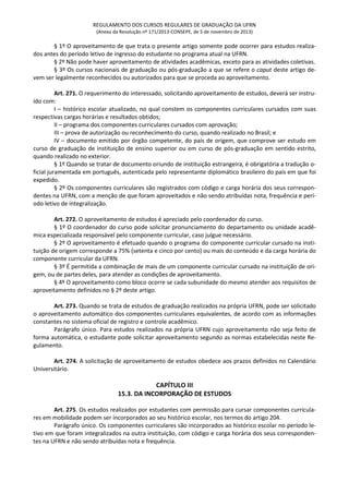 REGULAMENTO DOS CURSOS REGULARES DE GRADUAÇÃO DA UFRN
(Anexo da Resolução nº 171/2013-CONSEPE, de 5 de novembro de 2013)
§ 1º O aproveitamento de que trata o presente artigo somente pode ocorrer para estudos realiza-
dos antes do período letivo de ingresso do estudante no programa atual na UFRN.
§ 2º Não pode haver aproveitamento de atividades acadêmicas, exceto para as atividades coletivas.
§ 3º Os cursos nacionais de graduação ou pós-graduação a que se refere o caput deste artigo de-
vem ser legalmente reconhecidos ou autorizados para que se proceda ao aproveitamento.
Art. 271. O requerimento do interessado, solicitando aproveitamento de estudos, deverá ser instru-
ído com:
I – histórico escolar atualizado, no qual constem os componentes curriculares cursados com suas
respectivas cargas horárias e resultados obtidos;
II – programa dos componentes curriculares cursados com aprovação;
III – prova de autorização ou reconhecimento do curso, quando realizado no Brasil; e
IV – documento emitido por órgão competente, do país de origem, que comprove ser estudo em
curso de graduação de instituição de ensino superior ou em curso de pós-graduação em sentido estrito,
quando realizado no exterior.
§ 1º Quando se tratar de documento oriundo de instituição estrangeira, é obrigatória a tradução o-
ficial juramentada em português, autenticada pelo representante diplomático brasileiro do país em que foi
expedido.
§ 2º Os componentes curriculares são registrados com código e carga horária dos seus correspon-
dentes na UFRN, com a menção de que foram aproveitados e não sendo atribuídas nota, frequência e perí-
odo letivo de integralização.
Art. 272. O aproveitamento de estudos é apreciado pelo coordenador do curso.
§ 1º O coordenador do curso pode solicitar pronunciamento do departamento ou unidade acadê-
mica especializada responsável pelo componente curricular, caso julgue necessário.
§ 2º O aproveitamento é efetuado quando o programa do componente curricular cursado na insti-
tuição de origem corresponde a 75% (setenta e cinco por cento) ou mais do conteúdo e da carga horária do
componente curricular da UFRN.
§ 3º É permitida a combinação de mais de um componente curricular cursado na instituição de ori-
gem, ou de partes deles, para atender as condições de aproveitamento.
§ 4º O aproveitamento como bloco ocorre se cada subunidade do mesmo atender aos requisitos de
aproveitamento definidos no § 2º deste artigo.
Art. 273. Quando se trata de estudos de graduação realizados na própria UFRN, pode ser solicitado
o aproveitamento automático dos componentes curriculares equivalentes, de acordo com as informações
constantes no sistema oficial de registro e controle acadêmico.
Parágrafo único. Para estudos realizados na própria UFRN cujo aproveitamento não seja feito de
forma automática, o estudante pode solicitar aproveitamento segundo as normas estabelecidas neste Re-
gulamento.
Art. 274. A solicitação de aproveitamento de estudos obedece aos prazos definidos no Calendário
Universitário.
CAPÍTULO III
15.3. DA INCORPORAÇÃO DE ESTUDOS
Art. 275. Os estudos realizados por estudantes com permissão para cursar componentes curricula-
res em mobilidade podem ser incorporados ao seu histórico escolar, nos termos do artigo 204.
Parágrafo único. Os componentes curriculares são incorporados ao histórico escolar no período le-
tivo em que foram integralizados na outra instituição, com código e carga horária dos seus corresponden-
tes na UFRN e não sendo atribuídas nota e frequência.
 