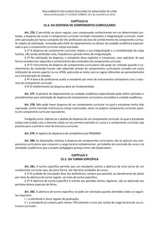 REGULAMENTO DOS CURSOS REGULARES DE GRADUAÇÃO DA UFRN
(Anexo da Resolução nº 171/2013-CONSEPE, de 5 de novembro de 2013)
CAPÍTULO IV
15.4. DA DISPENSA DE COMPONENTES CURRICULARES
Art. 276. É permitida ao aluno regular, com comprovado conhecimento em um determinado con-
teúdo, a dispensa de cursar o componente curricular correlato necessário à integralização curricular, medi-
ante aprovação por banca composta de três professores da área de conhecimento do componente curricu-
lar objeto da solicitação, nomeada pelo chefe do departamento ou diretor da unidade acadêmica especiali-
zada a que o componente curricular esteja vinculado.
§ 1º A dispensa do componente curricular implica a sua integralização e a contabilização da carga
horária, não sendo atribuídas nota, frequência e período letivo de integralização.
§ 2º Na solicitação da dispensa, o estudante deve explicitar e comprovar, caso aplicável, de que
forma considera ter adquirido o conhecimento dos conteúdos do componente curricular.
§ 3º O instrumento da dispensa de componentes curriculares não pode ser utilizado quando o co-
nhecimento do conteúdo houver sido adquirido através de componentes curriculares cursados em outra
instituição de ensino superior ou na UFRN, aplicando-se neste caso as regras referentes ao aproveitamento
ou à incorporação de estudos.
§ 4º A banca de professores avalia o estudante por meio de instrumentos compatíveis com a natu-
reza do componente curricular.
§ 5º O indeferimento da dispensa deve ser fundamentado.
Art. 277. A plenária do departamento ou unidade acadêmica especializada pode definir períodos e
procedimentos para solicitação de dispensa de componentes curriculares vinculados à unidade acadêmica.
Art. 278. Não pode haver dispensa de um componente curricular no qual o estudante tenha sido
reprovado, tenha trancado matrícula ou esteja matriculado, tanto no próprio componente curricular quan-
to em componente curricular equivalente.
Parágrafo único. Admite-se o pedido de dispensa de um componente curricular no qual o estudante
esteja matriculado caso o discente esteja no seu primeiro período no curso e o componente curricular seja
previsto para o primeiro nível da estrutura curricular.
Art. 279. O registro da dispensa é de competência da PROGRAD.
Art. 280. As disposições relativas à dispensa de componentes curriculares não se aplicam aos com-
ponentes curriculares que cumprem a carga horária complementar, ao trabalho de conclusão de curso e às
atividades acadêmicas que o projeto pedagógico preveja como não dispensáveis.
CAPÍTULO V
15.5. DA TURMA ESPECÍFICA
Art. 281. A turma específica permite que um estudante solicite a abertura de uma turma de um
componente curricular que, de outra forma, ele não teria condições de cursar.
§ 1º A unidade de vinculação deve dar preferência, sempre que possível, ao atendimento do pleito
por meio da abertura de turma regular, ao invés de turma específica.
§ 2º A abertura de turma específica é restrita aos períodos letivos regulares, não se aplicando aos
períodos letivos especiais de férias.
Art. 282. A abertura de turma específica só pode ser solicitada quando atendidos todos os seguin-
tes requisitos:
I – o solicitante é aluno regular de graduação;
II – o estudante já cumpriu pelo menos 75% (setenta e cinco por cento) da carga horária da sua es-
trutura curricular;
 