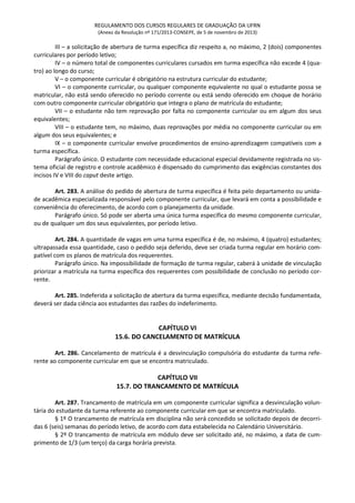 REGULAMENTO DOS CURSOS REGULARES DE GRADUAÇÃO DA UFRN
(Anexo da Resolução nº 171/2013-CONSEPE, de 5 de novembro de 2013)
III – a solicitação de abertura de turma específica diz respeito a, no máximo, 2 (dois) componentes
curriculares por período letivo;
IV – o número total de componentes curriculares cursados em turma específica não excede 4 (qua-
tro) ao longo do curso;
V – o componente curricular é obrigatório na estrutura curricular do estudante;
VI – o componente curricular, ou qualquer componente equivalente no qual o estudante possa se
matricular, não está sendo oferecido no período corrente ou está sendo oferecido em choque de horário
com outro componente curricular obrigatório que integra o plano de matrícula do estudante;
VII – o estudante não tem reprovação por falta no componente curricular ou em algum dos seus
equivalentes;
VIII – o estudante tem, no máximo, duas reprovações por média no componente curricular ou em
algum dos seus equivalentes; e
IX – o componente curricular envolve procedimentos de ensino-aprendizagem compatíveis com a
turma específica.
Parágrafo único. O estudante com necessidade educacional especial devidamente registrada no sis-
tema oficial de registro e controle acadêmico é dispensado do cumprimento das exigências constantes dos
incisos IV e VIII do caput deste artigo.
Art. 283. A análise do pedido de abertura de turma específica é feita pelo departamento ou unida-
de acadêmica especializada responsável pelo componente curricular, que levará em conta a possibilidade e
conveniência do oferecimento, de acordo com o planejamento da unidade.
Parágrafo único. Só pode ser aberta uma única turma específica do mesmo componente curricular,
ou de qualquer um dos seus equivalentes, por período letivo.
Art. 284. A quantidade de vagas em uma turma específica é de, no máximo, 4 (quatro) estudantes;
ultrapassada essa quantidade, caso o pedido seja deferido, deve ser criada turma regular em horário com-
patível com os planos de matrícula dos requerentes.
Parágrafo único. Na impossibilidade de formação de turma regular, caberá à unidade de vinculação
priorizar a matrícula na turma específica dos requerentes com possibilidade de conclusão no período cor-
rente.
Art. 285. Indeferida a solicitação de abertura da turma específica, mediante decisão fundamentada,
deverá ser dada ciência aos estudantes das razões do indeferimento.
CAPÍTULO VI
15.6. DO CANCELAMENTO DE MATRÍCULA
Art. 286. Cancelamento de matrícula é a desvinculação compulsória do estudante da turma refe-
rente ao componente curricular em que se encontra matriculado.
CAPÍTULO VII
15.7. DO TRANCAMENTO DE MATRÍCULA
Art. 287. Trancamento de matrícula em um componente curricular significa a desvinculação volun-
tária do estudante da turma referente ao componente curricular em que se encontra matriculado.
§ 1º O trancamento de matrícula em disciplina não será concedido se solicitado depois de decorri-
das 6 (seis) semanas do período letivo, de acordo com data estabelecida no Calendário Universitário.
§ 2º O trancamento de matrícula em módulo deve ser solicitado até, no máximo, a data de cum-
primento de 1/3 (um terço) da carga horária prevista.
 