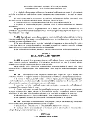 REGULAMENTO DOS CURSOS REGULARES DE GRADUAÇÃO DA UFRN
(Anexo da Resolução nº 171/2013-CONSEPE, de 5 de novembro de 2013)
I – o estudante não conseguiu adicionar nenhuma carga horária ao seu processo de integralização
curricular no período, em razão de insucesso em todos os componentes curriculares nos quais se matricu-
lou;
II – em ao menos um dos componentes curriculares no qual estava matriculado, o estudante satis-
fez tanto o critério de assiduidade quanto obteve média final maior que 0 (zero);
III – o limite máximo para suspensões previsto no § 1º do artigo 290 é observado; e
IV – o pedido de suspensão de programa a posteriori é feito no período determinado no Calendário
Universitário.
Parágrafo único. A matrícula no período letivo em ao menos uma atividade acadêmica que não
forma turma e cuja matrícula é feita pela coordenação elimina a exigência de cumprimento da condição do
inciso II do caput deste artigo.
Art. 295. O período para suspensão de programa a posteriori é fixado no Calendário Universitário,
iniciando-se após o final do prazo para consolidação das turmas e terminando antes do processamento da
matrícula para o período letivo seguinte.
§ 1º A suspensão de programa a posteriori é solicitada pelo estudante no sistema oficial de registro
e controle acadêmico, e somente é realizada se comprovada a quitação do estudante com todas as obriga-
ções relativas ao sistema de bibliotecas e demais serviços da UFRN.
§ 2º A suspensão de programa a posteriori é efetivada imediatamente, no momento da solicitação.
CAPÍTULO IX
15.9. DA RENOVAÇÃO DE PROGRAMA
Art. 296. A renovação de programa consiste na modificação de algumas características do progra-
ma do estudante regular de graduação da UFRN que venha ser aprovado, por meio de processo seletivo,
para ingresso no mesmo curso em que já possui programa ativo.
Parágrafo único. Não é permitido o estabelecimento de novo programa no mesmo curso com o
qual o estudante já possui programa ativo, devendo nesse caso o programa anteriormente vigente ser re-
novado.
Art. 297. O estudante classificado em processo seletivo para ocupar uma vaga no mesmo curso
permanece vinculado ao programa anterior ao processo seletivo, modificado nas seguintes características:
I – O número de matrícula, o ano/período e a forma de ingresso, o perfil inicial, o registro dos perí-
odos letivos trancados, eventuais observações inseridas no histórico escolar e a lista de componentes curri-
culares cursados, incluindo os insucessos, permanecem inalterados.
II – A estrutura curricular é modificada para a mais recente, com a consequente redefinição das exi-
gências que faltam para conclusão do curso.
III – O prazo limite para a conclusão do curso é fixado como sendo o mais vantajoso para o estudan-
te dentre as duas opções a seguir: manutenção do prazo limite anterior à renovação do programa ou esta-
belecimento de novo prazo equivalente à duração padrão do curso, após a renovação do programa.
§ 1º É inserido no histórico escolar do estudante a observação de que o vínculo foi renovado.
§ 2º A vaga não ocupada no processo seletivo é destinada à convocação de suplente.
Art. 298. É permitido o estabelecimento de novo programa para um estudante que já tem ou teve
vínculo com curso de graduação da UFRN nas seguintes situações:
I – o novo vínculo é em outro curso ou em outra habilitação do mesmo curso; ou
II – o vínculo anterior foi cancelado com ao menos um período letivo regular de intervalo entre a
extinção do programa anterior e o início do novo.
CAPÍTULO X
15.10. DA PERMUTA DE TURNO
 