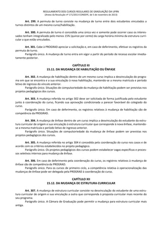 REGULAMENTO DOS CURSOS REGULARES DE GRADUAÇÃO DA UFRN
(Anexo da Resolução nº 171/2013-CONSEPE, de 5 de novembro de 2013)
Art. 299. A permuta de turno consiste na mudança de turno entre dois estudantes vinculados a
turnos distintos de um mesmo curso/habilitação.
Art. 300. A permuta de turno é concedida uma única vez e somente pode ocorrer caso os interes-
sados tenham integralizado pelo menos 15% (quinze por cento) da carga horária mínima da estrutura curri-
cular a que estão vinculados.
Art. 301. Cabe à PROGRAD apreciar a solicitação e, em caso de deferimento, efetivar os registros da
permuta de turno.
Parágrafo único. A mudança de turno entra em vigor a partir do período de recesso escolar imedia-
tamente posterior.
CAPÍTULO XI
15.11. DA MUDANÇA DE HABILITAÇÃO OU ÊNFASE
Art. 302. A mudança de habilitação dentro de um mesmo curso implica a desvinculação do progra-
ma em que se encontra e a sua vinculação à nova habilitação, mantendo-se a mesma matrícula e período
letivo de ingresso do vínculo anterior.
Parágrafo único. Situações de compulsoriedade da mudança de habilitação podem ser previstas nos
projetos pedagógicos dos cursos.
Art. 303. A mudança referida no artigo 302 deve ser solicitada de forma justificada pelo estudante
junto à coordenação do curso, ficando sua aprovação condicionada a parecer favorável do colegiado do
curso.
Parágrafo único. Em caso de deferimento, os registros relativos à mudança de habilitação são de
competência da PROGRAD.
Art. 304. A mudança de ênfase dentro de um curso implica a desvinculação do estudante da estru-
tura curricular de origem e sua vinculação à estrutura curricular que corresponde à nova ênfase, mantendo-
se a mesma matrícula e período letivo de ingresso anterior.
Parágrafo único. Situações de compulsoriedade da mudança de ênfase podem ser previstas nos
projetos pedagógicos dos cursos.
Art. 305. A mudança referida no artigo 304 é concedida pela coordenação do curso nos casos e de
acordo com os critérios estabelecidos no projeto pedagógico.
Parágrafo único. Os projetos pedagógicos dos cursos podem estabelecer vagas específicas e proces-
sos seletivos internos para mudança de ênfase.
Art. 306. Em caso de deferimento pela coordenação do curso, os registros relativos à mudança de
ênfase são de competência da PROGRAD.
Parágrafo único. Para os cursos de primeiro ciclo, a competência relativa à operacionalização das
mudanças de ênfase pode ser delegada pela PROGRAD à coordenação do curso.
CAPÍTULO XII
15.12. DA MUDANÇA DE ESTRUTURA CURRICULAR
Art. 307. A mudança de estrutura curricular consiste na desvinculação do estudante de uma estru-
tura curricular de origem e sua vinculação a outra que corresponda à proposta curricular mais recente do
seu programa.
Parágrafo único. A Câmara de Graduação pode permitir a mudança para estrutura curricular mais
antiga.
 