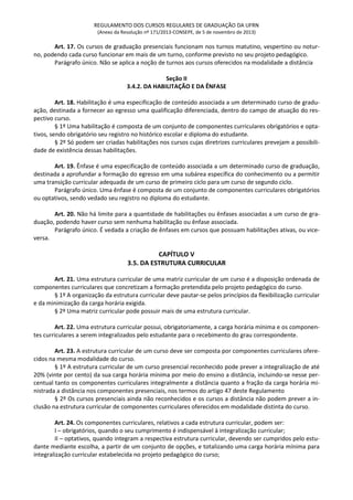 REGULAMENTO DOS CURSOS REGULARES DE GRADUAÇÃO DA UFRN
(Anexo da Resolução nº 171/2013-CONSEPE, de 5 de novembro de 2013)
Art. 17. Os cursos de graduação presenciais funcionam nos turnos matutino, vespertino ou notur-
no, podendo cada curso funcionar em mais de um turno, conforme previsto no seu projeto pedagógico.
Parágrafo único. Não se aplica a noção de turnos aos cursos oferecidos na modalidade a distância
Seção II
3.4.2. DA HABILITAÇÃO E DA ÊNFASE
Art. 18. Habilitação é uma especificação de conteúdo associada a um determinado curso de gradu-
ação, destinada a fornecer ao egresso uma qualificação diferenciada, dentro do campo de atuação do res-
pectivo curso.
§ 1º Uma habilitação é composta de um conjunto de componentes curriculares obrigatórios e opta-
tivos, sendo obrigatório seu registro no histórico escolar e diploma do estudante.
§ 2º Só podem ser criadas habilitações nos cursos cujas diretrizes curriculares prevejam a possibili-
dade de existência dessas habilitações.
Art. 19. Ênfase é uma especificação de conteúdo associada a um determinado curso de graduação,
destinada a aprofundar a formação do egresso em uma subárea específica do conhecimento ou a permitir
uma transição curricular adequada de um curso de primeiro ciclo para um curso de segundo ciclo.
Parágrafo único. Uma ênfase é composta de um conjunto de componentes curriculares obrigatórios
ou optativos, sendo vedado seu registro no diploma do estudante.
Art. 20. Não há limite para a quantidade de habilitações ou ênfases associadas a um curso de gra-
duação, podendo haver curso sem nenhuma habilitação ou ênfase associada.
Parágrafo único. É vedada a criação de ênfases em cursos que possuam habilitações ativas, ou vice-
versa.
CAPÍTULO V
3.5. DA ESTRUTURA CURRICULAR
Art. 21. Uma estrutura curricular de uma matriz curricular de um curso é a disposição ordenada de
componentes curriculares que concretizam a formação pretendida pelo projeto pedagógico do curso.
§ 1º A organização da estrutura curricular deve pautar-se pelos princípios da flexibilização curricular
e da minimização da carga horária exigida.
§ 2º Uma matriz curricular pode possuir mais de uma estrutura curricular.
Art. 22. Uma estrutura curricular possui, obrigatoriamente, a carga horária mínima e os componen-
tes curriculares a serem integralizados pelo estudante para o recebimento do grau correspondente.
Art. 23. A estrutura curricular de um curso deve ser composta por componentes curriculares ofere-
cidos na mesma modalidade do curso.
§ 1º A estrutura curricular de um curso presencial reconhecido pode prever a integralização de até
20% (vinte por cento) da sua carga horária mínima por meio do ensino a distância, incluindo-se nesse per-
centual tanto os componentes curriculares integralmente a distância quanto a fração da carga horária mi-
nistrada a distância nos componentes presenciais, nos termos do artigo 47 deste Regulamento
§ 2º Os cursos presenciais ainda não reconhecidos e os cursos a distância não podem prever a in-
clusão na estrutura curricular de componentes curriculares oferecidos em modalidade distinta do curso.
Art. 24. Os componentes curriculares, relativos a cada estrutura curricular, podem ser:
I – obrigatórios, quando o seu cumprimento é indispensável à integralização curricular;
II – optativos, quando integram a respectiva estrutura curricular, devendo ser cumpridos pelo estu-
dante mediante escolha, a partir de um conjunto de opções, e totalizando uma carga horária mínima para
integralização curricular estabelecida no projeto pedagógico do curso;
 
