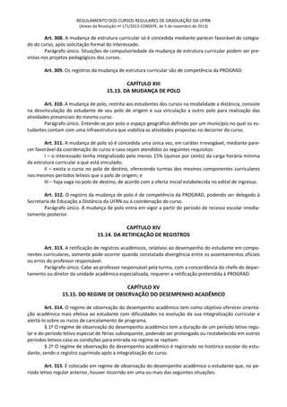 REGULAMENTO DOS CURSOS REGULARES DE GRADUAÇÃO DA UFRN
(Anexo da Resolução nº 171/2013-CONSEPE, de 5 de novembro de 2013)
Art. 308. A mudança de estrutura curricular só é concedida mediante parecer favorável do colegia-
do do curso, após solicitação formal do interessado.
Parágrafo único. Situações de compulsoriedade da mudança de estrutura curricular podem ser pre-
vistas nos projetos pedagógicos dos cursos.
Art. 309. Os registros da mudança de estrutura curricular são de competência da PROGRAD.
CAPÍTULO XIII
15.13. DA MUDANÇA DE POLO
Art. 310. A mudança de polo, restrita aos estudantes dos cursos na modalidade a distância, consiste
na desvinculação do estudante de seu polo de origem e sua vinculação a outro polo para realização das
atividades presenciais do mesmo curso.
Parágrafo único. Entende-se por polo o espaço geográfico definido por um município no qual os es-
tudantes contam com uma infraestrutura que viabiliza as atividades propostas no decorrer do curso.
Art. 311. A mudança de polo só é concedida uma única vez, em caráter irrevogável, mediante pare-
cer favorável da coordenação do curso e caso sejam atendidos os seguintes requisitos:
I – o interessado tenha integralizado pelo menos 15% (quinze por cento) da carga horária mínima
da estrutura curricular a que está vinculado;
II – exista o curso no polo de destino, oferecendo turmas dos mesmos componentes curriculares
nos mesmos períodos letivos que o polo de origem; e
III – haja vaga no polo de destino, de acordo com a oferta inicial estabelecida no edital de ingresso.
Art. 312. O registro da mudança de polo é de competência da PROGRAD, podendo ser delegado à
Secretaria de Educação a Distância da UFRN ou à coordenação do curso.
Parágrafo único. A mudança de polo entra em vigor a partir do período de recesso escolar imedia-
tamente posterior.
CAPÍTULO XIV
15.14. DA RETIFICAÇÃO DE REGISTROS
Art. 313. A retificação de registros acadêmicos, relativos ao desempenho do estudante em compo-
nentes curriculares, somente pode ocorrer quando constatada divergência entre os assentamentos oficiais
ou erros do professor responsável.
Parágrafo único. Cabe ao professor responsável pela turma, com a concordância do chefe do depar-
tamento ou diretor da unidade acadêmica especializada, requerer a retificação pretendida à PROGRAD.
CAPÍTULO XV
15.15. DO REGIME DE OBSERVAÇÃO DO DESEMPENHO ACADÊMICO
Art. 314. O regime de observação do desempenho acadêmico tem como objetivo oferecer orienta-
ção acadêmica mais efetiva ao estudante com dificuldades na evolução da sua integralização curricular e
alertá-lo sobre os riscos de cancelamento de programa.
§ 1º O regime de observação do desempenho acadêmico tem a duração de um período letivo regu-
lar e do período letivo especial de férias subsequente, podendo ser prolongado ou restabelecido em outros
períodos letivos caso as condições para entrada no regime se repitam.
§ 2º O regime de observação do desempenho acadêmico é registrado no histórico escolar do estu-
dante, sendo o registro suprimido após a integralização do curso.
Art. 315. É colocado em regime de observação do desempenho acadêmico o estudante que, no pe-
ríodo letivo regular anterior, houver incorrido em uma ou mais das seguintes situações:
 