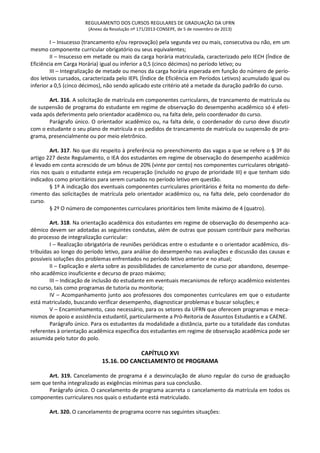 REGULAMENTO DOS CURSOS REGULARES DE GRADUAÇÃO DA UFRN
(Anexo da Resolução nº 171/2013-CONSEPE, de 5 de novembro de 2013)
I – Insucesso (trancamento e/ou reprovação) pela segunda vez ou mais, consecutiva ou não, em um
mesmo componente curricular obrigatório ou seus equivalentes;
II – Insucesso em metade ou mais da carga horária matriculada, caracterizado pelo IECH (Índice de
Eficiência em Carga Horária) igual ou inferior a 0,5 (cinco décimos) no período letivo; ou
III – Integralização de metade ou menos da carga horária esperada em função do número de perío-
dos letivos cursados, caracterizada pelo IEPL (Índice de Eficiência em Períodos Letivos) acumulado igual ou
inferior a 0,5 (cinco décimos), não sendo aplicado este critério até a metade da duração padrão do curso.
Art. 316. A solicitação de matrícula em componentes curriculares, de trancamento de matrícula ou
de suspensão de programa do estudante em regime de observação do desempenho acadêmico só é efeti-
vada após deferimento pelo orientador acadêmico ou, na falta dele, pelo coordenador do curso.
Parágrafo único. O orientador acadêmico ou, na falta dele, o coordenador do curso deve discutir
com o estudante o seu plano de matrícula e os pedidos de trancamento de matrícula ou suspensão de pro-
grama, presencialmente ou por meio eletrônico.
Art. 317. No que diz respeito à preferência no preenchimento das vagas a que se refere o § 3º do
artigo 227 deste Regulamento, o IEA dos estudantes em regime de observação do desempenho acadêmico
é levado em conta acrescido de um bônus de 20% (vinte por cento) nos componentes curriculares obrigató-
rios nos quais o estudante esteja em recuperação (incluído no grupo de prioridade III) e que tenham sido
indicados como prioritários para serem cursados no período letivo em questão.
§ 1º A indicação dos eventuais componentes curriculares prioritários é feita no momento do defe-
rimento das solicitações de matrícula pelo orientador acadêmico ou, na falta dele, pelo coordenador do
curso.
§ 2º O número de componentes curriculares prioritários tem limite máximo de 4 (quatro).
Art. 318. Na orientação acadêmica dos estudantes em regime de observação do desempenho aca-
dêmico devem ser adotadas as seguintes condutas, além de outras que possam contribuir para melhorias
do processo de integralização curricular:
I – Realização obrigatória de reuniões periódicas entre o estudante e o orientador acadêmico, dis-
tribuídas ao longo do período letivo, para análise do desempenho nas avaliações e discussão das causas e
possíveis soluções dos problemas enfrentados no período letivo anterior e no atual;
II – Explicação e alerta sobre as possibilidades de cancelamento de curso por abandono, desempe-
nho acadêmico insuficiente e decurso de prazo máximo;
III – Indicação de inclusão do estudante em eventuais mecanismos de reforço acadêmico existentes
no curso, tais como programas de tutoria ou monitoria;
IV – Acompanhamento junto aos professores dos componentes curriculares em que o estudante
está matriculado, buscando verificar desempenho, diagnosticar problemas e buscar soluções; e
V – Encaminhamento, caso necessário, para os setores da UFRN que oferecem programas e meca-
nismos de apoio e assistência estudantil, particularmente a Pró-Reitoria de Assuntos Estudantis e a CAENE.
Parágrafo único. Para os estudantes da modalidade a distância, parte ou a totalidade das condutas
referentes à orientação acadêmica específica dos estudantes em regime de observação acadêmica pode ser
assumida pelo tutor do polo.
CAPÍTULO XVI
15.16. DO CANCELAMENTO DE PROGRAMA
Art. 319. Cancelamento de programa é a desvinculação de aluno regular do curso de graduação
sem que tenha integralizado as exigências mínimas para sua conclusão.
Parágrafo único. O cancelamento de programa acarreta o cancelamento da matrícula em todos os
componentes curriculares nos quais o estudante está matriculado.
Art. 320. O cancelamento de programa ocorre nas seguintes situações:
 