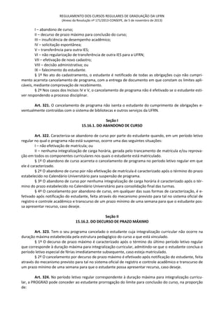 REGULAMENTO DOS CURSOS REGULARES DE GRADUAÇÃO DA UFRN
(Anexo da Resolução nº 171/2013-CONSEPE, de 5 de novembro de 2013)
I – abandono de curso;
II – decurso de prazo máximo para conclusão do curso;
III – insuficiência de desempenho acadêmico;
IV – solicitação espontânea;
V – transferência para outra IES;
VI – não regularização de transferência de outra IES para a UFRN;
VII – efetivação de novo cadastro;
VIII – decisão administrativa; ou
IX – falecimento do estudante.
§ 1º No ato do cadastramento, o estudante é notificado de todas as obrigações cujo não cumpri-
mento acarreta cancelamento de programa, com a entrega de documento em que constam os limites apli-
cáveis, mediante comprovação de recebimento.
§ 2º Nos casos dos Incisos IV e V, o cancelamento de programa não é efetivado se o estudante esti-
ver respondendo a processo disciplinar.
Art. 321. O cancelamento de programa não isenta o estudante do cumprimento de obrigações e-
ventualmente contraídas com o sistema de bibliotecas e outros serviços da UFRN.
Seção I
15.16.1. DO ABANDONO DE CURSO
Art. 322. Caracteriza-se abandono de curso por parte do estudante quando, em um período letivo
regular no qual o programa não está suspenso, ocorre uma das seguintes situações:
I – não efetivação de matrícula; ou
II – nenhuma integralização de carga horária, gerada pelo trancamento de matrícula e/ou reprova-
ção em todos os componentes curriculares nos quais o estudante está matriculado.
§ 1º O abandono de curso acarreta o cancelamento de programa no período letivo regular em que
ele é caracterizado.
§ 2º O abandono de curso por não efetivação de matrícula é caracterizado após o término do prazo
estabelecido no Calendário Universitário para suspensão de programa.
§ 3º O abandono de curso por nenhuma integralização de carga horária é caracterizado após o tér-
mino do prazo estabelecido no Calendário Universitário para consolidação final das turmas.
§ 4º O cancelamento por abandono de curso, em qualquer das suas formas de caracterização, é e-
fetivado após notificação do estudante, feita através do mecanismo previsto para tal no sistema oficial de
registro e controle acadêmico e transcurso de um prazo mínimo de uma semana para que o estudante pos-
sa apresentar recurso, caso deseje.
Seção II
15.16.2. DO DECURSO DE PRAZO MÁXIMO
Art. 323. Tem o seu programa cancelado o estudante cuja integralização curricular não ocorre na
duração máxima estabelecida pela estrutura pedagógico do curso a que está vinculado.
§ 1º O decurso de prazo máximo é caracterizado após o término do último período letivo regular
que corresponde à duração máxima para integralização curricular, admitindo-se que o estudante conclua o
período letivo especial de férias imediatamente subsequente, caso esteja matriculado.
§ 2º O cancelamento por decurso de prazo máximo é efetivado após notificação do estudante, feita
através do mecanismo previsto para tal no sistema oficial de registro e controle acadêmico e transcurso de
um prazo mínimo de uma semana para que o estudante possa apresentar recurso, caso deseje.
Art. 324. No período letivo regular correspondente à duração máxima para integralização curricu-
lar, a PROGRAD pode conceder ao estudante prorrogação do limite para conclusão do curso, na proporção
de:
 