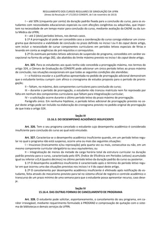 REGULAMENTO DOS CURSOS REGULARES DE GRADUAÇÃO DA UFRN
(Anexo da Resolução nº 171/2013-CONSEPE, de 5 de novembro de 2013)
I – até 50% (cinquenta por cento) da duração padrão fixada para a conclusão do curso, para os es-
tudantes com necessidades educacionais especiais ou com afecções congênitas ou adquiridas, que impor-
tem na necessidade de um tempo maior para conclusão do curso, mediante avaliação da CAENE ou da Jun-
ta Médica da UFRN;
II – até 2 (dois) períodos letivos, nos demais casos.
§ 1º A prorrogação só pode ser concedida caso a coordenação do curso consiga elaborar um crono-
grama que demonstre a viabilidade de conclusão no prazo definido no inciso I ou II do caput deste artigo,
sem incluir a necessidade de cursar componentes curriculares em períodos letivos especiais de férias e
levando em conta as exigências de pré-requisitos e correquisitos.
§ 2º Os eventuais períodos letivos adicionais de suspensão de programa, concedidos em caráter ex-
cepcional na forma do artigo 282, são abatidos do limite máximo previsto no inciso I do caput deste artigo.
Art. 325. Para os estudantes aos quais tenha sido concedida a prorrogação máxima, nos termos do
artigo 324, a Câmara de Graduação do CONSEPE pode adicionar um único período letivo ao prazo máximo
de conclusão, nas situações excepcionais em que todas as seguintes condições são atendidas:
I – o histórico escolar e a justificativa apresentada no pedido de prorrogação adicional demonstram
que o estudante tentou cumprir com afinco o cronograma de estudos proposto para o período de prorro-
gação;
II – faltam, no máximo, dois componentes curriculares para conclusão do curso;
III – durante o período de prorrogação, o estudante não trancou matrícula nem foi reprovado por
falta em nenhum dos componentes curriculares que faltam para integralização curricular;
IV – a solicitação ocorre durante o último período letivo do prazo máximo de prorrogação.
Parágrafo único. Em nenhuma hipótese, o período letivo adicional de prorrogação previsto no ca-
put deste artigo pode ser incluído na elaboração do cronograma previsto no pedido original de prorrogação
de que trata o artigo 324.
Seção III
15.16.3. DO DESEMPENHO ACADÊMICO INSUFICIENTE
Art. 326. Tem o seu programa cancelado o estudante cujo desempenho acadêmico é considerado
insuficiente para conclusão do curso ao qual está vinculado.
Art. 327. Caracteriza-se o desempenho acadêmico insuficiente quando, em um período letivo regu-
lar no qual o programa não está suspenso, ocorre uma ou mais das seguintes situações:
I – Insucesso (trancamento e/ou reprovação) pela quarta vez ou mais, consecutiva ou não, em um
mesmo componente curricular obrigatório ou seus equivalentes; ou
II – Integralização de menos da metade da carga horária total da estrutura curricular na duração
padrão prevista para o curso, caracterizada pelo IEPL (Índice de Eficiência em Períodos Letivos) acumulado
igual ou inferior a 0,4 (quatro décimos) no último período letivo da duração padrão do curso ou posterior.
§ 1º O desempenho acadêmico insuficiente é caracterizado após o término do período letivo regu-
lar em que ocorreu uma das situações previstas nos incisos I e II do caput deste artigo.
§ 2º O cancelamento por desempenho acadêmico insuficiente é efetivado após notificação do es-
tudante, feita através do mecanismo previsto para tal no sistema oficial de registro e controle acadêmico e
transcurso de um prazo mínimo de uma semana para que o estudante possa apresentar recurso, caso dese-
je.
Seção IV
15.16.4. DAS OUTRAS FORMAS DE CANCELAMENTO DE PROGRAMA
Art. 328. O estudante pode solicitar, espontaneamente, o cancelamento do seu programa, em ca-
ráter irrevogável, mediante requerimento formulado à PROGRAD e comprovação de quitação com o siste-
ma de bibliotecas e demais serviços da UFRN.
 