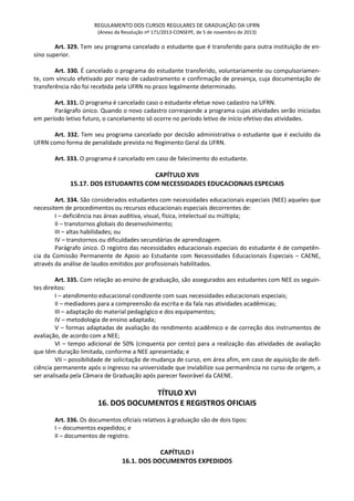 REGULAMENTO DOS CURSOS REGULARES DE GRADUAÇÃO DA UFRN
(Anexo da Resolução nº 171/2013-CONSEPE, de 5 de novembro de 2013)
Art. 329. Tem seu programa cancelado o estudante que é transferido para outra instituição de en-
sino superior.
Art. 330. É cancelado o programa do estudante transferido, voluntariamente ou compulsoriamen-
te, com vínculo efetivado por meio de cadastramento e confirmação de presença, cuja documentação de
transferência não foi recebida pela UFRN no prazo legalmente determinado.
Art. 331. O programa é cancelado caso o estudante efetue novo cadastro na UFRN.
Parágrafo único. Quando o novo cadastro corresponde a programa cujas atividades serão iniciadas
em período letivo futuro, o cancelamento só ocorre no período letivo de início efetivo das atividades.
Art. 332. Tem seu programa cancelado por decisão administrativa o estudante que é excluído da
UFRN como forma de penalidade prevista no Regimento Geral da UFRN.
Art. 333. O programa é cancelado em caso de falecimento do estudante.
CAPÍTULO XVII
15.17. DOS ESTUDANTES COM NECESSIDADES EDUCACIONAIS ESPECIAIS
Art. 334. São considerados estudantes com necessidades educacionais especiais (NEE) aqueles que
necessitem de procedimentos ou recursos educacionais especiais decorrentes de:
I – deficiência nas áreas auditiva, visual, física, intelectual ou múltipla;
II – transtornos globais do desenvolvimento;
III – altas habilidades; ou
IV – transtornos ou dificuldades secundárias de aprendizagem.
Parágrafo único. O registro das necessidades educacionais especiais do estudante é de competên-
cia da Comissão Permanente de Apoio ao Estudante com Necessidades Educacionais Especiais – CAENE,
através da análise de laudos emitidos por profissionais habilitados.
Art. 335. Com relação ao ensino de graduação, são assegurados aos estudantes com NEE os seguin-
tes direitos:
I – atendimento educacional condizente com suas necessidades educacionais especiais;
II – mediadores para a compreensão da escrita e da fala nas atividades acadêmicas;
III – adaptação do material pedagógico e dos equipamentos;
IV – metodologia de ensino adaptada;
V – formas adaptadas de avaliação do rendimento acadêmico e de correção dos instrumentos de
avaliação, de acordo com a NEE;
VI – tempo adicional de 50% (cinquenta por cento) para a realização das atividades de avaliação
que têm duração limitada, conforme a NEE apresentada; e
VII – possibilidade de solicitação de mudança de curso, em área afim, em caso de aquisição de defi-
ciência permanente após o ingresso na universidade que inviabilize sua permanência no curso de origem, a
ser analisada pela Câmara de Graduação após parecer favorável da CAENE.
TÍTULO XVI
16. DOS DOCUMENTOS E REGISTROS OFICIAIS
Art. 336. Os documentos oficiais relativos à graduação são de dois tipos:
I – documentos expedidos; e
II – documentos de registro.
CAPÍTULO I
16.1. DOS DOCUMENTOS EXPEDIDOS
 