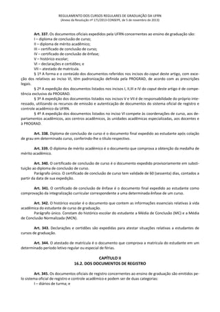 REGULAMENTO DOS CURSOS REGULARES DE GRADUAÇÃO DA UFRN
(Anexo da Resolução nº 171/2013-CONSEPE, de 5 de novembro de 2013)
Art. 337. Os documentos oficiais expedidos pela UFRN concernentes ao ensino de graduação são:
I – diploma de conclusão de curso;
II – diploma de mérito acadêmico;
III – certificado de conclusão de curso;
IV – certificado de conclusão de ênfase;
V – histórico escolar;
VI – declarações e certidões; e
VII – atestado de matrícula.
§ 1º A forma e o conteúdo dos documentos referidos nos incisos do caput deste artigo, com exce-
ção dos relativos ao inciso VI, têm padronização definida pela PROGRAD, de acordo com as prescrições
legais.
§ 2º A expedição dos documentos listados nos incisos I, II,III e IV do caput deste artigo é de compe-
tência exclusiva da PROGRAD.
§ 3º A expedição dos documentos listados nos incisos V e VII é de responsabilidade do próprio inte-
ressado, utilizando os recursos de emissão e autenticação de documentos do sistema oficial de registro e
controle acadêmico da UFRN.
§ 4º A expedição dos documentos listados no inciso VI compete às coordenações de curso, aos de-
partamentos acadêmicos, aos centros acadêmicos, às unidades acadêmicas especializadas, aos docentes e
à PROGRAD.
Art. 338. Diploma de conclusão de curso é o documento final expedido ao estudante após colação
de grau em determinado curso, conferindo-lhe o título respectivo.
Art. 339. O diploma de mérito acadêmico é o documento que comprova a obtenção da medalha de
mérito acadêmico.
Art. 340. O certificado de conclusão de curso é o documento expedido provisoriamente em substi-
tuição ao diploma de conclusão de curso.
Parágrafo único. O certificado de conclusão de curso tem validade de 60 (sessenta) dias, contados a
partir da data de sua expedição.
Art. 341. O certificado de conclusão de ênfase é o documento final expedido ao estudante como
comprovação da integralização curricular correspondente a uma determinada ênfase de um curso.
Art. 342. O histórico escolar é o documento que contem as informações essenciais relativas à vida
acadêmica do estudante de curso de graduação.
Parágrafo único. Constam do histórico escolar do estudante a Média de Conclusão (MC) e a Média
de Conclusão Normalizada (MCN).
Art. 343. Declarações e certidões são expedidas para atestar situações relativas a estudantes de
cursos de graduação.
Art. 344. O atestado de matrícula é o documento que comprova a matrícula do estudante em um
determinado período letivo regular ou especial de férias.
CAPÍTULO II
16.2. DOS DOCUMENTOS DE REGISTRO
Art. 345. Os documentos oficiais de registro concernentes ao ensino de graduação são emitidos pe-
lo sistema oficial de registro e controle acadêmico e podem ser de duas categorias:
I – diários de turma; e
 